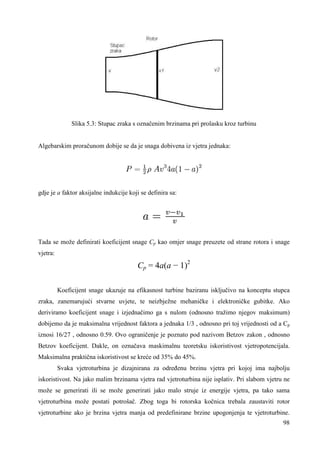 98 
Slika 5.3: Stupac zraka s označenim brzinama pri prolasku kroz turbinu 
Algebarskim proračunom dobije se da je snaga dobivena iz vjetra jednaka: 
gdje je a faktor aksijalne indukcije koji se definira sa: 
Tada se može definirati koeficijent snage Cp kao omjer snage preuzete od strane rotora i snage 
vjetra: 
Cp = 4a(a − 1)2 
Koeficijent snage ukazuje na efikasnost turbine baziranu isključivo na konceptu stupca 
zraka, zanemarujući stvarne uvjete, te neizbježne mehaničke i elektroničke gubitke. Ako 
deriviramo koeficijent snage i izjednačimo ga s nulom (odnosno tražimo njegov maksimum) 
dobijemo da je maksimalna vrijednost faktora a jednaka 1/3 , odnosno pri toj vrijednosti od a Cp 
iznosi 16/27 , odnosno 0.59. Ovo ograničenje je poznato pod nazivom Betzov zakon , odnosno 
Betzov koeficijent. Dakle, on označava maskimalnu teoretsku iskoristivost vjetropotencijala. 
Maksimalna praktična iskoristivost se kreće od 35% do 45%. 
Svaka vjetroturbina je dizajnirana za odreñenu brzinu vjetra pri kojoj ima najbolju 
iskoristivost. Na jako malim brzinama vjetra rad vjetroturbina nije isplativ. Pri slabom vjetru ne 
može se generirati ili se može generirati jako malo struje iz energije vjetra, pa tako sama 
vjetroturbina može postati potrošač. Zbog toga bi rotorska kočnica trebala zaustaviti rotor 
vjetroturbine ako je brzina vjetra manja od predefinirane brzine upogonjenja te vjetroturbine. 
 