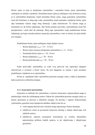 Brzina vjetra za koju je dizajnirana vjetroturbina i nominalna brzina vjetra vjetroturbine 
uobičajeno su različite vrijednosti. Nominalna brzina vjetra je uobičajeno veća od brzine za koju 
je ta vjetroturbina dizajnirana. Iznad nominalne brzine vjetra, snaga generatora vjetroturbine 
mora biti limitirana, te zbog toga svaka vjetroturbina iznad nominalne vrijednosti brzine vjetra 
daje konstantnu izlaznu snagu zbog limitacije i pada iskoristivosti. Ta izlazna snaga je 
konstantna sve do brzine isključenja. Ako brzina postane previsoka, vjetroelektrana može biti 
preopterećena i može doći do oštećenja. Zbog toga vjetroturbine imaju predefiniranu brzinu 
isključenja, pri kojoj rotorska kočnica zaustavlja vjetroturbinu i rotor se okreče od vjetra koliko 
je to moguće. 
99 
Predefinirane brzine vjetra uobičajeno imaju sljedeće iznose: 
o Brzina uključenja vcut-in = 2.5 – 4.5 m/s 
o Brzina vjetra za koju je dizajnirana vjetroturbina vD = 6 – 10 m/s 
o Nominalna brzina vjetra vN = 10 - 16 m/s 
o Brzina isključenja vcut-out = 20 – 30 m/s 
o Brzina preživljavanja vlife = 50 – 70 m/s 
Svaki proizvoñač vjetroturbine za svaki svoj proizvod ima napravljen dijagram 
iskoristivosti u ovisnosti o brzini vjetra. Na tom dijagramu su ucrtane i gore navedene 
predefinirane vrijednosti za tu vjetroturbinu. 
Ovime je pojašnjeno kako vjetroturbina preuzima energiju vjetra, a dalje je pojašnjeno 
kako ju pretvara u električnu energiju. 
3.1.1. Generatori vjetroturbina 
Generatori su turbinski dio vjetroturbine s rotorom, kočnicama i prijenosnikom snage te 
predstavljaju važan dio cjelokupnog sustava. Nakon što vjetroturbina preuzme energiju vjetra, uz 
pomoć generatora ju pretvara u električnu energiju. Za pravilno i sigurno funkcioniranje 
vjetroturbina, generator mora ispunjavati odreñene zahtjeve kao što su: 
· visok stupanj iskoristivosti u širokom krugu opterećenja i brzine okretanja; 
· izdržljivost rotora na povećanim brojevima okretaja u slučaju otkazivanja svih 
zaštitnih sustava; 
· izdržljivost, odnosno postojanost konstrukcija na visokim dinamičkim 
opterećenjima prilikom kratkih spojeva, te pri uključivanju i isključivanju 
generatora; 
 