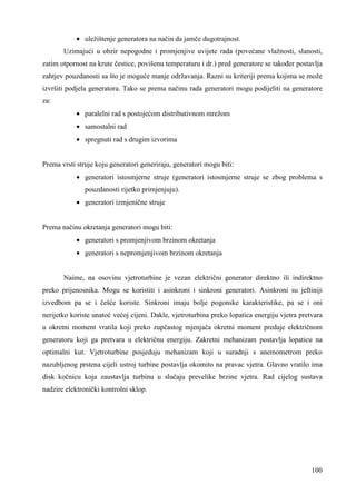 100 
· uležištenje generatora na način da jamče dugotrajnost. 
Uzimajući u obzir nepogodne i promjenjive uvijete rada (povećane vlažnosti, slanosti, 
zatim otpornost na krute čestice, povišenu temperaturu i dr.) pred generatore se takoñer postavlja 
zahtjev pouzdanosti sa što je moguće manje održavanja. Razni su kriteriji prema kojima se može 
izvršiti podjela generatora. Tako se prema načinu rada generatori mogu podijeliti na generatore 
za: 
· paralelni rad s postojećom distributivnom mrežom 
· samostalni rad 
· spregnuti rad s drugim izvorima 
Prema vrsti struje koju generatori generiraju, generatori mogu biti: 
· generatori istosmjerne struje (generatori istosmjerne struje se zbog problema s 
pouzdanosti rijetko primjenjuju). 
· generatori izmjenične struje 
Prema načinu okretanja generatori mogu biti: 
· generatori s promjenjivom brzinom okretanja 
· generatori s nepromjenjivom brzinom okretanja 
Naime, na osovinu vjetroturbine je vezan električni generator direktno ili indirektno 
preko prijenosnika. Mogu se koristiti i asinkroni i sinkroni generatori. Asinkroni su jeftiniji 
izvedbom pa se i češće koriste. Sinkroni imaju bolje pogonske karakteristike, pa se i oni 
nerijetko koriste unatoć većoj cijeni. Dakle, vjetroturbina preko lopatica energiju vjetra pretvara 
u okretni moment vratila koji preko zupčastog mjenjača okretni moment predaje električnom 
generatoru koji ga pretvara u električnu energiju. Zakretni mehanizam postavlja lopaticu na 
optimalni kut. Vjetroturbine posjeduju mehanizam koji u suradnji s anemometrom preko 
nazubljenog prstena cijeli ustroj turbine postavlja okomito na pravac vjetra. Glavno vratilo ima 
disk kočnicu koja zaustavlja turbinu u slučaju prevelike brzine vjetra. Rad cijelog sustava 
nadzire elektronički kontrolni sklop. 
 