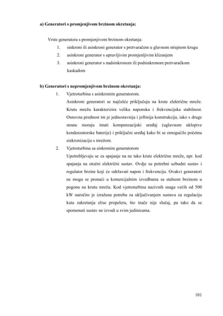101 
a) Generatori s promjenjivom brzinom okretanja: 
Vrste generatora s promjenjivom brzinom okretanja: 
1. sinkroni ili asinkroni generator s pretvaračem u glavnom strujnom krugu 
2. asinkroni generator s upravljivim promjenljivim klizanjem 
3. asinkroni generator s nadsinkronom ili podsinkronom pretvaračkom 
kaskadom 
b) Generatori s nepromjenjivom brzinom okretanja: 
1. Vjetroturbina s asinkronim generatorom. 
Asinkroni generatori se najčešće priključuju na krute električne mreže. 
Krutu mrežu karakterizira velika naponska i frekvencijska stabilnost. 
Osnovna prednost im je jednostavnija i jeftinija konstrukcija, iako s druge 
strane moraju imati kompenzacijski ureñaj (uglavnom uklopive 
kondenzatorske baterije) i priključni ureñaj kako bi se omogućilo početnu 
sinkronizaciju s mrežom. 
2. Vjetroturbina sa sinkronim generatorom 
Upotrebljevaju se za spajanje na ne tako krute električne mreže, npr. kod 
spajanja na otočni električni sustav. Ovdje su potrebni uzbudni sustav i 
regulator brzine koji će održavati napon i frekvenciju. Ovakvi generatori 
ne mogu se pronaći u komercijalnim izvedbama sa stalnom brzinom u 
pogonu na krutu mrežu. Kod vjetroturbina nazivnih snaga većih od 500 
kW naročito je izražena potreba za uključivanjem sustava za regulaciju 
kuta zakretanja elise propelera, što inače nije slučaj, pa tako da se 
spomenuti sustav ne izvodi u svim jedinicama. 
 