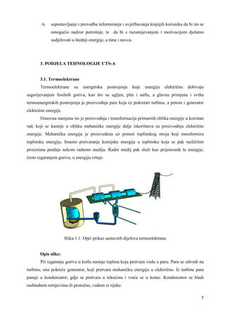 6. uspostavljanje i provedba informiranja i uvježbavanja krajnjih korisnika da bi im se 
omogućio nadzor potrošnje, te da bi s razumijevanjem i motivacijom djelatno 
sudjelovati u štednji energije, a time i novca. 
5 
3. PODJELA TEHNOLOGIJE CTS-A 
3.1. Termoelektrane 
Termoelektrane su energetska postrojenja koje energiju električnu dobivaju 
sagorijevanjem fosilnih goriva, kao što su ugljen, plin i nafta, a glavna primjena i svrha 
termoenergetskih postrojenja je proizvodnja pare koja će pokretati turbinu, a potom i generator 
električne energije. 
Osnovna namjena im je proizvodnja i transformacija primarnih oblika energije u koristan 
rad, koji se kasnije u obliku mehaničke energije dalje iskorištava za proizvodnju električne 
energije. Mehanička energija je proizvedena uz pomoć toplinskog stroja koji transformira 
toplinsku energiju. Imamo pretvaranje kemijske energije u toplinsku koja se pak različitim 
procesima predaje nekom radnom mediju. Radni medij pak služi kao prijenosnik te energije, 
često izgaranjem goriva, u energiju vrtnje. 
Slika 1.1: Opći prikaz sastavnih dijelova termoelektrane 
Opis slike: 
Pri izgaranju goriva u kotlu nastaje toplina koja pretvara vodu u paru. Para se odvodi na 
turbinu, ona pokreće generator, koji pretvara mehaničku energiju u električnu. Iz turbine para 
putuje u kondenzator, gdje se pretvara u tekućinu i vraća se u kotao. Kondenzator se hladi 
rashladnim tornjevima ili protočno, vodom iz rijeke. 
 