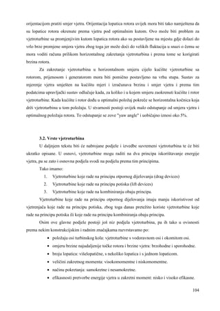 orijentacijom pratiti smjer vjetra. Orijentacija lopatica rotora uvijek mora biti tako namještena da 
su lopatice rotora okrenute prema vjetru pod optimalnim kutom. Ovo može biti problem za 
vjetroturbine sa promjenjivim kutom lopatica rotora ako su postavljene na mjestu gdje dolazi do 
vrlo brze promjene smjera vjetra zbog toga jer može doći do velikih fluktacija u snazi o čemu se 
mora voditi računa prilikom horizontalnog zakretanja vjetroturbina i prema tome se korigirati 
brzina rotora. 
Za zakretanje vjetroturbina u horizontalnom smjeru cijelo kućište vjetroturbine sa 
rotorom, prijenosom i generatorom mora biti pomično postavljeno na vrhu stupa. Sustav za 
mjerenje vjetra smješten na kućištu mjeri i izračunava brzinu i smjer vjetra i prema tim 
podatcima upravljački sustav odlučuje kada, za koliko i u kojem smjeru zaokrenuti kućište i rotor 
vjetroturbine. Kada kućište i rotor doñu u optimalni položaj pokreče se horizontalna kočnica koja 
drži vjetroturbinu u tom položaju. U stvarnosti postoji uvijek malo odstupanje od smjera vjetra i 
optimalnog položaja rotora. To odstupanje se zove "yaw angle" i uobičajno iznosi oko 5%. 
3.2. Vrste vjetroturbina 
U daljnjem tekstu biti će nabrojane podjele i izvedbe suvremeni vjetroturbina te će biti 
ukratko opisane. U osnovi, vjetroturbine mogu raditi na dva principa iskorištavanje energije 
vjetra, pa se zato i osnovna podjela svodi na podjelu prema tim principima. 
Tako imamo: 
1. Vjetroturbine koje rade na principu otpornog dijelovanja (drag devices) 
2. Vjetroturbine koje rade na principu potiska (lift devices) 
3. Vjetroturbine koje rade na kombiniranju obaju principa. 
Vjetroturbine koje rade na principu otpornog dijelovanja imaju manju iskoristivost od 
vjetrenjača koje rade na principu potiska, zbog toga danas pretežito koriste vjetroturbine koje 
rade na principu potiska ili koje rade na principu kombiniranja obaju principa. 
Osim ove glavne podjele postoji još niz podjela vjetroturbina, pa ih tako u ovisnosti 
104 
prema nekim konstrukcijskim i radnim značajkama razvrstavamo po: 
· položaju osi turbinskog kola: vjetroturbine s vodoravnom osi i okomitom osi. 
· omjeru brzine najudaljenije točke rotora i brzine vjetra: brzohodne i sporohodne. 
· broju lopatica: višelopatične, s nekoliko lopatica i s jednom lopaticom. 
· veličini zakretnog momenta: visokomomentne i niskomomentne. 
· načinu pokretanja: samokretne i nesamokretne. 
· efikasnosti pretvorbe energije vjetra u zakretni moment: nisko i visoko efikasne. 
 