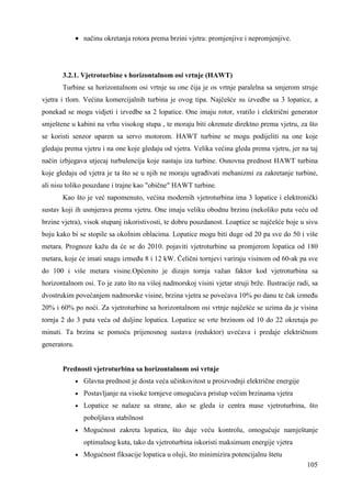 105 
· načinu okretanja rotora prema brzini vjetra: promjenjive i nepromjenjive. 
3.2.1. Vjetroturbine s horizontalnom osi vrtnje (HAWT) 
Turbine sa horizontalnom osi vrtnje su one čija je os vrtnje paralelna sa smjerom struje 
vjetra i tlom. Većina komercijalnih turbina je ovog tipa. Najčešće su izvedbe sa 3 lopatice, a 
ponekad se mogu vidjeti i izvedbe sa 2 lopatice. One imaju rotor, vratilo i električni generator 
smještene u kabini na vrhu visokog stupa , te moraju biti okrenute direktno prema vjetru, za što 
se koristi senzor uparen sa servo motorom. HAWT turbine se mogu podijeliti na one koje 
gledaju prema vjetru i na one koje gledaju od vjetra. Velika većina gleda prema vjetru, jer na taj 
način izbjegava utjecaj turbulencija koje nastaju iza turbine. Osnovna prednost HAWT turbina 
koje gledaju od vjetra je ta što se u njih ne moraju ugrañivati mehanizmi za zakretanje turbine, 
ali nisu toliko pouzdane i trajne kao "obične" HAWT turbine. 
Kao što je već napomenuto, većina modernih vjetroturbina ima 3 lopatice i elektronički 
sustav koji ih usmjerava prema vjetru. One imaju veliku obodnu brzinu (nekoliko puta veću od 
brzine vjetra), visok stupanj iskoristivosti, te dobru pouzdanost. Loaptice se najčešće boje u sivu 
boju kako bi se stopile sa okolnim oblacima. Lopatice mogu biti duge od 20 pa sve do 50 i više 
metara. Prognoze kažu da će se do 2010. pojaviti vjetroturbine sa promjerom lopatica od 180 
metara, koje će imati snagu izmeñu 8 i 12 kW. Čelični tornjevi variraju visinom od 60-ak pa sve 
do 100 i više metara visine.Općenito je dizajn tornja važan faktor kod vjetroturbina sa 
horizontalnom osi. To je zato što na višoj nadmorskoj visini vjetar struji brže. Ilustracije radi, sa 
dvostrukim povećanjem nadmorske visine, brzina vjetra se povećava 10% po danu te čak izmeñu 
20% i 60% po noći. Za vjetroturbine sa horizontalnom osi vrtnje najčešće se uzima da je visina 
tornja 2 do 3 puta veća od duljine lopatica. Lopatice se vrte brzinom od 10 do 22 okretaja po 
minuti. Ta brzina se pomoću prijenosnog sustava (reduktor) uvećava i predaje električnom 
generatoru. 
Prednosti vjetroturbina sa horizontalnom osi vrtnje 
· Glavna prednost je dosta veća učinkovitost u proizvodnji električne energije 
· Postavljanje na visoke tornjeve omogućava pristup većim brzinama vjetra 
· Lopatice se nalaze sa strane, ako se gleda iz centra mase vjetroturbina, što 
poboljšava stabilnost 
· Mogućnost zakreta lopatica, što daje veću kontrolu, omogućuje namještanje 
optimalnog kuta, tako da vjetroturbina iskoristi maksimum energije vjetra 
· Mogućnost fiksacije lopatica u oluji, što minimizira potencijalnu štetu 
 