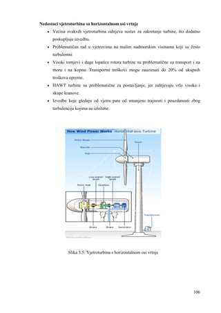 106 
Nedostaci vjetroturbina sa horizontalnom osi vrtnje 
· Većina ovakvih vjetroturbina zahtjeva sustav za zakretanje turbine, što dodatno 
poskupljuje izvedbu. 
· Problematičan rad u vjetrovima na malim nadmorskim visinama koji su često 
turbulentni 
· Visoki tornjevi i duge lopatice rotora turbine su problematične za transport i na 
moru i na kopnu. Transportni troškovi mogu zauzimati do 20% od ukupnih 
troškova opreme. 
· HAWT turbine su problematične za postavljanje, jer zahtjevaju vrlo visoke i 
skupe kranove. 
· Izvedbe koje gledaju od vjetra pate od smanjene trajnosti i pouzdanosti zbog 
turbulencija kojima su izložene. 
Slika 5.5: Vjetroturbina s horizontalnom osi vrtnje 
 