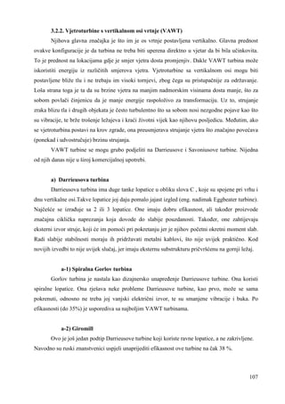 3.2.2. Vjetroturbine s vertikalnom osi vrtnje (VAWT) 
Njihova glavna značajka je što im je os vrtnje postavljena vertikalno. Glavna prednost 
ovakve konfiguracije je da turbina ne treba biti uperena direktno u vjetar da bi bila učinkovita. 
To je prednost na lokacijama gdje je smjer vjetra dosta promjenjiv. Dakle VAWT turbina može 
iskoristiti energiju iz različitih smjerova vjetra. Vjetroturbine sa vertikalnom osi mogu biti 
postavljene bliže tlu i ne trebaju im visoki tornjevi, zbog čega su pristupačnije za održavanje. 
Loša strana toga je ta da su brzine vjetra na manjim nadmorskim visinama dosta manje, što za 
sobom povlači činjenicu da je manje energije raspoloživo za transformaciju. Uz to, strujanje 
zraka blizu tla i drugih objekata je često turbulentno što sa sobom nosi nezgodne pojave kao što 
su vibracije, te brže trošenje ležajeva i kraći životni vijek kao njihovu posljedicu. Meñutim, ako 
se vjetroturbina postavi na krov zgrade, ona preusmjerava strujanje vjetra što značajno povećava 
(ponekad i udvostručuje) brzinu strujanja. 
VAWT turbine se mogu grubo podjeliti na Darrieusove i Savoniusove turbine. Nijedna 
107 
od njih danas nije u široj komercijalnoj upotrebi. 
a) Darrieusova turbina 
Darrieusova turbina ima duge tanke lopatice u obliku slova C , koje su spojene pri vrhu i 
dnu vertikalne osi.Takve lopatice joj daju pomalo jajast izgled (eng. nadimak Eggbeater turbine). 
Najčešće se izrañuje sa 2 ili 3 lopatice. One imaju dobru efikasnost, ali takoñer proizvode 
značajna ciklička naprezanja koja dovode do slabije pouzdanosti. Takoñer, one zahtijevaju 
eksterni izvor struje, koji će im pomoći pri pokretanju jer je njihov početni okretni moment slab. 
Radi slabije stabilnosti moraju ih pridržavati metalni kablovi, što nije uvijek praktično. Kod 
novijih izvedbi to nije uvijek slučaj, jer imaju eksternu substrukturu pričvršćenu na gornji ležaj. 
a-1) Spiralna Gorlov turbina 
Gorlov turbina je nastala kao dizajnersko unapreñenje Darrieusove turbine. Ona koristi 
spiralne lopatice. Ona rješava neke probleme Darrieusove turbine, kao prvo, može se sama 
pokrenuti, odnosno ne treba joj vanjski električni izvor, te su smanjene vibracije i buka. Po 
efikasnosti (do 35%) je usporediva sa najboljim VAWT turbinama. 
a-2) Giromill 
Ovo je još jedan podtip Darrieusove turbine koji koriste ravne lopatice, a ne zakrivljene. 
Navodno su ruski znanstvenici uspjeli unaprijediti efikasnost ove turbine na čak 38 %. 
 