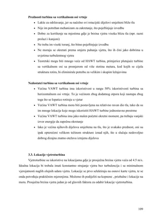 109 
Prednosti turbina sa vertikalnom osi vrtnje 
· Lakše za održavanje, jer su načelno svi rotacijski dijelovi smješteni bliže tlu 
· Nije im potreban mehanizam za zakretanje, što pojeftinjuje izvedbu 
· Dobre za korištenje na mjestima gdje je brzina vjetra visoka blizu tla (npr. razni 
prolazi i kanjoni) 
· Ne treba im visoki toranj, što bitno pojeftinjuje izvedbu 
· Ne moraju se okretati prema smjeru puhanja vjetra, što ih čini jako dobrima u 
uvjetima turbulentnog vjetra 
· Teoretski mogu biti mnogo veće od HAWT turbina, primjerice plutajuće turbine 
sa vertikalnom osi sa promjerom od više stotina metara, kod kojih se cijela 
struktura rotira, bi eliminirale potrebu za velikim i skupim ležajevima 
Nedostatci turbina sa vertikalnom osi vrtnje 
· Većina VAWT turbina ima iskoristivost u rangu 50% iskoristivosti turbina sa 
horizontalnom osi vrtnje. To je većinom zbog dodatnog otpora koji nastupa zbog 
toga što se lopatice rotiraju u vjetar 
· Većina VAWT turbina mora biti postavljena na relativno ravan dio tla, tako da su 
im mnoge lokacije koje mogu iskoristiti HAWT turbine jednostavno prestrme 
· Većina VAWT turbina ima jako malen početni okretni moment, pa trebaju vanjski 
izvor energije da započnu okretanje 
· Iako je većina njihovih dijelova smještena na tlu, što je svakako prednost, oni su 
ipak opterećeni velikom težinom strukture iznad njih, što u slučaju nedovoljno 
dobrog dizajna znatno otežava izmjenu dijelova 
3.3. Lokacije vjetroturbina 
Vjetroturbine su iskoristive na lokacijama gdje je prosječna brzina vjetra veća od 4.5 m/s. 
Idealna lokacija bi trebala imati konstantno strujanje vjetra bez turbulencija i sa minimalnom 
vjerojatnosti naglih olujnih udara vjetra. Lokacije se prvo selektiraju na osnovi karte vjetra, te se 
onda potvrñuju praktičnim mjerenjima. Možemo ih podijeliti na kopnene , priobalne i lokacije na 
moru. Prosječna brzina vjetra jedan je od glavnih faktora za odabir lokacije vjetroturbina. 
 