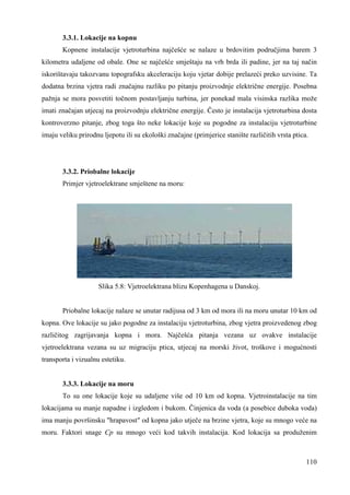 3.3.1. Lokacije na kopnu 
Kopnene instalacije vjetroturbina najčešće se nalaze u brdovitim područjima barem 3 
kilometra udaljene od obale. One se najčešće smještaju na vrh brda ili padine, jer na taj način 
iskorištavaju takozvanu topografsku akceleraciju koju vjetar dobije prelazeći preko uzvisine. Ta 
dodatna brzina vjetra radi značajnu razliku po pitanju proizvodnje električne energije. Posebna 
pažnja se mora posvetiti točnom postavljanju turbina, jer ponekad mala visinska razlika može 
imati značajan utjecaj na proizvodnju električne energije. Često je instalacija vjetroturbina dosta 
kontroverzno pitanje, zbog toga što neke lokacije koje su pogodne za instalaciju vjetroturbine 
imaju veliku prirodnu ljepotu ili su ekološki značajne (primjerice stanište različitih vrsta ptica. 
110 
3.3.2. Priobalne lokacije 
Primjer vjetroelektrane smještene na moru: 
Slika 5.8: Vjetroelektrana blizu Kopenhagena u Danskoj. 
Priobalne lokacije nalaze se unutar radijusa od 3 km od mora ili na moru unutar 10 km od 
kopna. Ove lokacije su jako pogodne za instalaciju vjetroturbina, zbog vjetra proizvedenog zbog 
različitog zagrijavanja kopna i mora. Najčešća pitanja vezana uz ovakve instalacije 
vjetroelektrana vezana su uz migraciju ptica, utjecaj na morski život, troškove i mogućnosti 
transporta i vizualnu estetiku. 
3.3.3. Lokacije na moru 
To su one lokacije koje su udaljene više od 10 km od kopna. Vjetroinstalacije na tim 
lokacijama su manje napadne i izgledom i bukom. Činjenica da voda (a posebice duboka voda) 
ima manju površinsku "hrapavost" od kopna jako utječe na brzine vjetra, koje su mnogo veće na 
moru. Faktori snage Cp su mnogo veći kod takvih instalacija. Kod lokacija sa produženim 
 