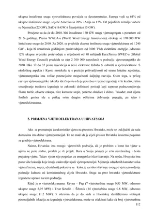 ukupna instalirana snaga vjetroelektrana povećala se deseterostruko. Europa vodi sa 61% od 
ukupne instalirane snage, slijede Amerika sa 20% i Azija sa 17%. Od pojedinih zemalja vodeće 
su Njemačka (22 GW), SAD (16 GW) i Španjolska (15 GW). 
Procjene su da će do 2010. biti instalirano 160 GW snage vjetroagregata s porastom od 
21 % godišnje. Prema WWEA-u (World Wind Energy Association), očekuje se 170.000 MW 
Instalirane snage do 2010. Za 2020. se predviña ukupna instlirana snaga vjetroelektrana od 1240 
GW , koja bi rezultirala godišnjom proizvodnjom od 3000 TWh električne energije, odnosno 
12% ukupne svijetske proizvodnje u vrijednosti od 80 milijardi Eura.Prema GWEC-u (Global 
Wind Energy Council) predviña se oko 2 300 000 zaposlenih u području vjetroenergetike do 
2020. Oko 30 do 35 posto investicija u nove elektrane trebalo bi odlaziti u vjetroelektrane. S 
ekološkog aspekta i Kyoto protokola te s pozicije prihvatljivosti od strane lokalne zajednice, 
vjetroenergetika ima velike potencijalne mogućnosti daljnjeg razvoja. Osim toga, u prilog 
razvoju vjetroenergetike takoñer ide činjenica da je potrebno vrijeme izgradnje vrlo kratko, zatim 
smanjivanje troškova izgradnje te zakonski definirani poticaji koji zapravo podrazumijevaju 
fiksne tarife, obveze otkupa, niže kamatne stope, porezne olakšice i slično. Takoñer, rast cijena 
fosilnih goriva ide u prilog svim drugim oblicima dobivanja energije, pa tako i 
vjetroelektranama. 
112 
5. PRIMJENA VJETROELEKTRANA U HRVATSKOJ 
Ako se promatraju karakteristike vjetra na prostoru Hrvatske, može se zaključiti da naša 
domovina ima dobar vjetropotencijal. To ne znači da je cijeli prostor Hrvatske izuzetno pogodan 
za gradnju vjetroelektrana. 
Naime, Hrvatska ima mnogo vjetrovitih područja, ali je problem u tome što vjetar u 
njima ne puše stalno, preslab je ili prejak. Bura u Senju primjer je vrlo neredovitog i često 
prejakog vjetra. Takav vjetar nije pogodan za energetsko iskorištavanje. Na sreću, Hrvatska ima 
puno više lokacija koje imaju zadovoljavajući vjetropotencijal. Mjerenja odreñenih karakteristika 
vjetra (brzina, smjer, učestalost) pokazala su kako je za iskorištavanje energije vjetra povoljnije 
područje Jadrana od kontinentalnog dijela Hrvatske. Stoga su prve hrvatske vjetroelektrane 
izgradene upravo na tom području. 
Riječ je o vjetroelektranama Ravna – Pag (7 vjetroturbina snage 0.85 MW, odnosno 
ukupne snage 5,95 MW) i Trtar Krtolin – Šibenik (14 vjtroturbina snage 0.8 MW, odnosno 
ukupne snage 11.2 MW). S obzirom da je do sada u Hrvatskoj identificirano stotinjak 
potencijalnih lokacija za izgradnju vjetroelektrana, može se očekivati kako će broj vjetroturbina 
 