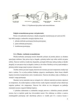 6 
Slika 1.2: Pojednostavljen prikaz rada termoelektrane 
Podjela termoelektrana prema vrsti pokretača: 
Prema vrsti pokretača (stroj koji u slijedu energetske transformacije prvi pretvara bilo 
koji oblik energije u mehaničku energiju) dijelimo ih na: 
1. plinsko-turbinsko postrojenje (kružna postrojenja), 
2. parna turbinska postrojenja , 
3. kombinirana postrojenja. 
3.1.1. Plinsko - turbinsko termoelektrane 
Plinsko-turbinsko postrojenje koristi dinamički pritisak od protoka plinova za direktno 
upravljanje turbinom. Sam proces koji se dogaña u plinskoj turbini nije toliko različit od parne 
turbine. Naravno različit je medij koji ekspandira, postupak dobivanja radnog medija je takoñer 
drugačiji, no sam proces koji se dogaña u turbini je vrlo sličan. Razlika je ta što je pad entalpije u 
plinskoj turbini mnogo manji te porast volumena veći. 
Ukoliko želimo povećati stupanj iskoristivosti moramo povećati temperaturu medija koji 
ulazi u turbinu. Tu se javlja problem hlañenja, pogotovo samihlopatica. Kako bismo ohladili 
lopatice koristimo komprimirani zrak iz kondenzatora. Naravno dovoñenje zraka za hlañenje će 
smanjiti i snagu postrojenja. 
Današnji razvoj materijala nam je omogućio da i izborom materijal povećamo otpornost 
na temperaturu. Za izradu lopatica se danas koriste visoko legirani materijali na bazi nikala koji 
uspješno podnose više temperature. Naravno bez obzira na ova dostignuća na području 
materijala moramo osigurati hlañenje lopatica. 
U plinskim elektranama se mehanička energija pretvara u električnu pomoću plinskih 
motora, koji se najčešće grade kao četverotaktni motori. Ove elektrane su obično u sustavu 
metalurgijskih postrojenja radi iskorištenja plinova iz visokih peći ili u sustavu kosara i 
 