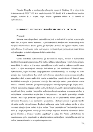 Takoñer, Hrvatska se meñunarodno obavezala preuzevši Direktivu EU o obnovljivim 
izvorima energije 2001/77/EC koja nalaže izgradnju 300 do 400 MW u obnovljivim izvorima 
energije, odnosno 4.5 % ukupne snage. Većina izgrañenih trebala bi se odnositi na 
vjetroelektrane. 
114 
6. PREDNOSTI I NEDOSTATCI KORIŠTENJA VJETROELEKTRANA 
Prednosti 
Jedna od osnovnih prednosti vjetroelektrana je da ne troše nikakvo gorivo, nego energiju 
vjetra koja je uvjetno rečeno ”besplatna”. Vjetroelektrane su poželjan oblik alternativnog izvora 
nasuprot elektranama na fosilna goriva, jer kemijski i biološki ne zagañuju okolinu. Farma 
vjetroelektrana ili vjetropark može imati umjeren pozitivan utjecaj na smanjenje snage vjetra u 
područjima koja su inače izložena suviše jakim vjetrovima. 
Nedostatci 
Glavni nedostatak vjetroelektrana je povremenost pogona, zavisno o meterološkim 
karakteristikama područja primjene. Nije rješeno efikasno akumuliranje većih količina energije 
za razdoblje bez vjetra, pa bi se stoga vjetroelektrane trebale vezati na elektroenergetski sustav 
regije i s njim razmjenjivati energiju. Prikladnim se čini kombinacija hidroelektrana i 
vjetroelektrana, koja u razdoblju jačeg vjetra štedi hidro-akumulaciju, a u razdoblju bez vjetra 
energiju daje hidroelektrana. Kod sitnih vjetroelektrana akumulaciju mogu osiguravati jedino 
akumulatori, koji ne mogu zadovoljiti potrebe u područjima s manje vjetrovitih dana, ali mogu 
štediti klasičnu energiju u vjetrovitom razdoblju. Jake varijacije u snazi vjetra relativno su teže 
tehnički savladive. Tehnička rješenja moraju spriječiti oštećenje vjetrenjače pri olujnoj snazi i 
izvlačiti maksimalnu snagu pri slabom vjetru, što komplicira, dakle i poskupljuje ta rješenja. Za 
usklañivanje broja okretaja vjetroturbine sa brojem okretaja ugrañenog generatora potreban je 
multiplikator s automatskom regulacijom brzina generatora, što takoñer poskupljuje tehničku 
izvedbu. Buka koju proizvode vjetroturbine nalaže da se vjtroelektrane moraju graditi na 
odreñenim lokacijama u ne naseljenim područjima. Zaštićeni prostori u prirodi takoñer 
odreñuju položaj vjetroelektrana. Troškovi održavanja znaju činiti značajnu stavku u cijeni 
dobivene energije vjetra, budući da je u slučaju "farme vjetroelektrana" broj ureñaja relativno 
velik, tj. snaga po jednom ureñaju je daleko manja nego kod klasičnih elektrana na fosilna 
goriva. Prisutno je izvjesno "estetsko zagañenje" u slučaju tzv. "farmi vjetroturbina", što 
meñutim nema većeg značaja ako se takva farma (skup velikog broja vjetroturbina na relativno 
malom prostoru) instalira na nenapučenim prostorima. 
 