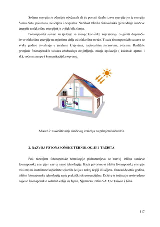 Solarna energija je oduvijek obećavala da će postati idealni izvor energije jer je energija 
Sunca čista, pouzdana, neiscrpna i besplatna. Nažalost tehnika fotovoltaika (prevoñenje sunčeve 
energije u električnu energiju) je uvijek bila skupa. 
Fotonaponski sustavi su rješenje za mnoge korisnike koji moraju osigurati dugoročni 
izvor električne energije na mjestima dalje od električne mreže. Tisuće fotonaponskih sustava se 
svake godine instaliraju u ruralnim krajevima, nacionalnim parkovima, otocima. Različite 
primjene fotonaponskih sustava obuhvaćaju osvjetljenje, manje aplikacije ( kućanski aparati i 
sl.), vodene pumpe i komunikacijsku opremu. 
117 
Slika 6.2: Iskorištavanje sunčevog zračenja na primjeru kućanstva 
2. RAZVOJ FOTONAPONSKE TEHNOLOGIJE I TRŽIŠTA 
Pod razvojem fotonaponske tehnologije podrazumjeva se razvoj tržišta sunčeve 
fotonaponske energije i razvoj same tehnologije. Kada govorimo o tržištu fotonaponske energije 
mislimo na instalirane kapacitete solarnih ćelija u nekoj regiji ili svijetu. Unazad desetak godina, 
tržište fotonaponske tehnologije raste praktički eksponencijalno. Države u kojima je proizvedeno 
najviše fotonaponskih solarnih ćelija su Japan, Njemačka, zatim SAD, te Taiwan i Kina. 
 