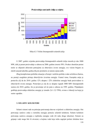 118 
Slika 6.3: Tržište fotonaponskih solarnih ćelija 
U 2007. godini svijetska proizvodnja fotonaponskih solarnih ćelija iznosila je oko 3800 
MW, dok je porast proizvodnje u odnosu na 2006. godinu iznosio 50%. Ovakav drastičan porast 
može se objasniti državnim poticajima za obnovljive izvore energije, sve većom brigom za 
okoliš unazad nekoliko godina (Kyoto protokol), te rastom cijena nafte. 
Zbog komplicirane političke situacije u Europi i različite politike svake od država članica, 
ne postoji usuglašen pristup obnovljivim izvorima energije. Unatoč tome, Europska unija je 
postavila cilj da do 2010. godine 12% ukupne i 22% električne energije bude proizvedeno iz 
obnovljivih izvora energije. Postavljen je cilj da se ukupno izgradi 3000 MW fotonaponskih 
sustava do 2010. godine, što je povećanje od sto puta u odnosu na 1995. godinu. Pripadajuća 
godišnja proizvodnja električne energije je izmeñu 2,4 i 3,5 TWh, ovisno o lokaciji na kojoj je 
sustav ugrañen. 
3. SOLARNI KOLEKTORI 
Solarni sistemi rade na principu pretvaranja dnevne svijetlosti u električnu energiju. Oni 
pretvaraju sunčeve zrake u termičku energiju pomoću solarnih kolektora. Solarni kolektori 
pretvaraju sunčevu energiju u toplinsku energiju vode (ili neke druge tekućine). Sistemi za 
grijanje vode mogu biti ili otvoreni, u kojima voda koju treba zagrijati prolazi direktno kroz 
 
