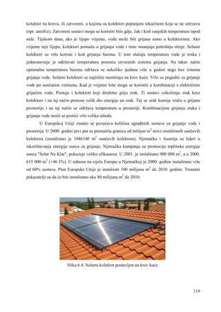 kolektor na krovu, ili zatvoreni, u kojima su kolektori popunjeni tekućinom koja se ne smrzava 
(npr. antifriz). Zatvoreni sustavi mogu se koristiti bilo gdje, čak i kod vanjskih temperatura ispod 
nule. Tijekom dana, ako je lijepo vrijeme, voda može biti grijana samo u kolektorima. Ako 
vrijeme nije lijepo, kolektori pomažu u grijanju vode i time smanjuju potrošnju struje. Solarni 
kolektori su vrlo korisni i kod grijanja bazena. U tom slučaju temperatura vode je niska i 
jednostavnije je održavati temperaturu pomoću otvorenih sistema grijanja. Na takav način 
optimalna temperatura bazena održava se nekoliko tjedana više u godini nego bez sistema 
grijanja vode. Solarni kolektori se najčešće montiraju na krov kuće. Vrlo su pogodni za grijanje 
vode po sunčanim vremenu. Kad je vrijeme loše mogu se koristiti u kombinaciji s električnim 
grijačem vode. Postoje i kolektori koji direktno griju zrak. Ti sustavi cirkuliraju zrak kroz 
kolektore i na taj način prenose velik dio energije na zrak. Taj se zrak kasnije vrača u grijanu 
prostoriju i na taj način se održava temperatura u prostoriji. Kombinacijom grijanja zraka i 
grijanja vode može se postići vrlo velika ušteda. 
U Europskoj Uniji znatno se povećava količina ugrañenih sustava za grijanje vode i 
prostorija. U 2000. godini prvi put se premašila granica od milijun m2 novo instaliranih sunčevih 
kolektora (instalirano je 1046140 m2 sunčevih kolektora). Njemačka i Austrija su lideri u 
iskorištavanju energije sunca za grijanje. Njemačka kampanja za promociju toplinske energije 
sunca "Solar Na Klar", pokazuje veliku efikasnost. U 2001. je instalirano 900 000 m2, a u 2000. 
615 000 m2 (+46.3%). U odnosu na cijelu Europu u Njemačkoj je 2000. godine instalirano više 
od 60% sustava. Plan Europske Unije je instalirati 100 milijuna m2 do 2010. godine. Trenutni 
pokazatelji su da će biti instalirano oko 80 milijuna m2 do 2010. 
119 
Slika 6.4: Solarni kolektor postavljen na krov kuće 
 