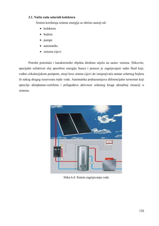 120 
3.1. Način rada solarnih kolektora 
Sistem korištenja solarne energije se obično sastoji od: 
· kolektora 
· bojlera 
· pumpe 
· automatike 
· sistema cijevi 
Potrebe potrošača i karakteristike objekta direktno utječu na sastav sistema. Slikovito, 
specijalni selektivni sloj apsorbira energiju Sunca i prenosi je zagrijavajući radni fluid koji, 
voñen cirkulacijskom pumpom, struji kroz sistem cijevi do izmjenjivača unutar solarnog bojlera 
ili nekog drugog rezervoara tople vode. Automatika podrazumijeva diferencijalni termostat koji 
upravlja sklopkama-ventilima i prilagoñava aktivnost solarnog kruga aktualnoj situaciji u 
sistemu. 
Slika 6.4: Sistem zagrijavanja vode 
 