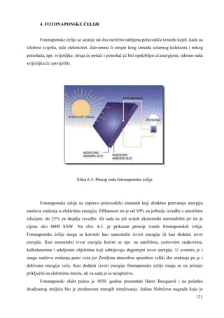 121 
4. FOTONAPONSKE ĆELIJE 
Fotonaponske ćelije se sastoje od dva različito nabijena poluvodiča izmeñu kojih, kada su 
izloženi svijetlu, teče elektricitet. Zatvorimo li strujni krug izmeñu solarnog kolektora i nekog 
potrošača, npr. svijetiljke, struja će poteći i potrošač će biti opskrbljen el.energijom, odosno naša 
svijetiljka će zasvijetliti. 
Slika 6.5: Prncip rada fotonaponske ćelije 
Fotonaponske ćelije su zapravo poluvodički elementi koji direktno pretvaraju energiju 
sunčeva zračenja u električnu energiju. Efikasnost im je od 10% za jeftinije izvedbe s amorfnim 
silicijem, do 25% za skuplje izvedbe. Za sada su još uvijek ekonomski nerentabilni jer im je 
cijena oko 6000 $/kW. Na slici 4-2. je prikazan princip izrade fotonaponskih ćelija. 
Fotonaponske ćelije mogu se koristiti kao samostalni izvori energije ili kao dodatni izvor 
energije. Kao samostalni izvor energije koristi se npr. na satelitima, cestovnim znakovima, 
kalkulatorima i udaljenim objektima koji zahtijevaju dugotrajni izvor energije. U svemiru je i 
snaga sunčeva zračenja puno veća jer Zemljina atmosfera apsorbira veliki dio zračenja pa je i 
dobivena energija veća. Kao dodatni izvori energije fotonaponske ćelije mogu se na primjer 
priključiti na električnu mrežu, ali za sada je to neisplativo. 
Fotonaponski efekt počeo je 1839. godine promatrati Henri Becquerel i na početku 
dvadesetog stoljeća bio je predmetom mnogih istraživanja. Jedina Nobelova nagrada koju je 
 