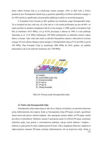 dobio Albert Einstein bila je za istraživanje solarne energije. 1954. su Bell Labs u SAD-u 
predstavili prvi fotonaponski članak koji je generirao upotrebljivu količinu električne energije, a 
do 1958. počelo je ugrañivanje u komercijalne aplikacije (osobito za svemirski program). 
U Europskoj Uniji trenutno je 40% godišnji rast instalirane snage fotonaponskih ćelija. 
To se naizgled čini kao velik rast, ali u biti radi se o vrlo malim količinama, pa rast od 40% ne 
utječe posebno na ukupnu zastupljenost takvih izvora energije. U 2000. godini u Europskoj Uniji 
bilo je instalirano 183.5 MWp, a to je 43.6% povećanja u odnosu na 1999. I u tom području 
Njemačka je sa 113.8 MWp (uključujući 100 MWp priključenih na električnu mrežu) vodeća 
država u Europi. Tako velik udio može se zahvaliti Njemačkom zakonu o obnovljivim izvorima 
energije. Po tom zakonu otkupna cijena energije iz fotonaponskih ćelija je 0.5 € po kWh za prvih 
350 MWp. Plan Europske Unije je instaliranje 3000 MWp do 2010. godine, ali sadašnji 
pokazatelji su da će do onda biti instalirano oko 1780 MWp. 
122 
Slika 6.6: Princip izrade fotonaponskih ćelija 
4.1 Način rada fotonaponskih ćelija 
Fotonaponska ćelija napravljena je tako da se, kada je osvijetlimo, na njezinim krajevima 
javlja elektromotorna sila (napon). Kada se fotonaponska ćelija (PN-spoj) osvijetli, apsorbirani 
fotoni proizvode parove elektron-šupljina. Ako apsorpcija nastane daleko od PN-spoja, nastali 
par ubrzo se rekombinira. Meñutim, nastane li apsorpcija unutar ili u blizini PN-spoja, unutrašnje 
električno polje, koje postoji u osiromašenom području, odvaja nastali elektron i šupljinu – 
elektron se giba prema N-strani, šupljina prema P-strani. Takvo skupljanje elektrona i šupljina na 
odgovarajućim stranama PN-spoja uzrokuje elektromotornu silu na krajevima ćelije. Kada se 
 