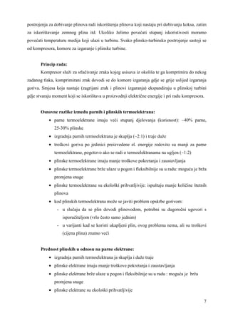 postrojenja za dobivanje plinova radi iskorištenja plinova koji nastaju pri dobivanju koksa, zatim 
za iskorištavanje zemnog plina itd. Ukoliko želimo povećati stupanj iskoristivosti moramo 
povećati temperaturu medija koji ulazi u turbinu. Svako plinsko-turbinsko postrojenje sastoji se 
od kompresora, komore za izgaranje i plinske turbine. 
Princip rada: 
Kompresor služi za stlačivanje zraka kojeg usisava iz okoliša te ga komprimira do nekog 
zadanog tlaka, komprimirani zrak dovodi se do komore izgaranja gdje se grije uslijed izgaranja 
goriva. Smjesa koja nastaje (zagrijani zrak i plinovi izgaranja) ekspandiraju u plinskoj turbini 
gdje stvaraju moment koji se iskorištava u proizvodnji električne energije i pri radu kompresora. 
7 
Osnovne razlike izmeñu parnih i plinskih termoelektrana: 
· parne termoelektrane imaju veći stupanj djelovanja (korisnost): ~40% parne, 
25-30% plinske 
· izgradnja parnih termoelektrana je skuplja (~2:1) i traje duže 
· troškovi goriva po jedinici proizvedene el. energije redovito su manji za parne 
termoelektrane, pogotovo ako se radi o termoelektranama na ugljen (~1:2) 
· plinske termoelektrane imaju manje troškove pokretanja i zaustavljanja 
· plinske termoelektrane brže ulaze u pogon i fleksibilnije su u radu: moguća je brža 
promjena snage 
· plinske termoelektrane su ekološki prihvatljivije: ispuštaju manje količine štetnih 
plinova 
· kod plinskih termoelektrana može se javiti problem opskrbe gorivom: 
- u slučaju da se plin dovodi plinovodom, potrebni su dugoročni ugovori s 
isporučiteljom (vrlo često samo jednim) 
- u varijanti kad se koristi ukapljeni plin, ovog problema nema, ali su troškovi 
(cijena plina) znatno veći 
Prednost plinskih u odnosu na parne elektrane: 
· izgradnja parnih termoelektrana ja skuplja i duže traje 
· plinske elektrane imaju manje troškove pokretanja i zaustavljanja 
· plinske elektrane brže ulaze u pogon i fleksibilnije su u radu : moguća je brža 
promjena snage 
· plinske elektrane su ekološki prihvatljivije 
 