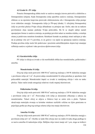 4.2 Graña Si - PV ćelije 
Pomoću fotonaponskog efekta može se sunčeva energija izravno pretvoriti u električnu u 
fotonaponskim ćelijama. Kada fotonaponska ćelija apsorbira sunčevo zračenje, fotonaponskim 
efektom se na njezinim krajevima proizvede elektromotorna sila i fotonaponska ćelija postaje 
izvor električne energije. Fotonaponska ćelija je PN-spoj (dioda). U silicijskoj fotonaponskoj 
ćeliji na površini pločice P-tipa silicija difundirane su primjese npr. fosfor, tako da na tankom 
površinskom sloju nastane područje N-tipa poluvodiča. Da bi se skupili naboji nastali 
apsorpcijom fotona iz sunčeva zračenja, na prednjoj površini nalazi se metalna rešetka, a stražnja 
strana je prekrivena metalnim kontaktom. Rešetkasti kontakt na prednjoj strani načinjen je tako 
da ne prekrije više od 5 % površine, te on gotovo i ne utječe na apsorpciju sunčeva zračenja. 
Prednja površina ćelije može biti prekrivena i prozirnim antirefleksijskim slojem koji smanjuje 
refleksiju sunčeve svjetlosti i tako povećava djelotvornost ćelije. 
4.3. Karakteristike ćelija 
PV ćelije iz silicija se izvode u više morfoloških oblika kao monokristalne, polikristalne i 
124 
amorfne. 
Monokristalne Si ćelije. 
Ovaj tip ćelije može pretvoriti 1000 W/m2 sunčevog zračenja u 140 W električne energije 
s površinom ćelija od 1 m2. Za proizvodnju monokristalnih Si ćelija potreban je apsolutno čisti 
poluvodički materijal. Monokristalni štapići se izvade iz rastaljenog silicija i režu na tanke 
pločice. Takav način izrade omogućuje relativno visoki stupanj iskoristivosti. 
Polikristalne Si ćelije. 
Ovaj tip ćelije može pretvoriti 1000 W/m2 sunčevog zračenja u 130 W električne energije 
s površinom ćelija od 1 m2. Proizvodnja ovih ćelija je ekonomski efikasnija u odnosu na 
monokristalne. Tekući silicij se ulijeva u blokove koji se zatim režu u ploče. Tijekom 
skrućivanja materijala stvaraju se kristalne strukture različitih veličina na čijim granicama se 
pojavljuju greške pa zbog tog razloga solarna ćelija ima manju iskoristivost. 
Amorfne Si ćelije. 
Ovaj tip ćelije može pretvoriti 1000 W/m2 sunčevog zračenja u 50 W električne energije s 
površinom ćelija od 1 m2. Ukoliko se tanki film silicija stavi na staklo ili neku drugu podlogu to 
se naziva amorfna ili tankoslojna ćelija. Debljina sloja iznosi manje od 1 μm, stoga su troškovi 
 