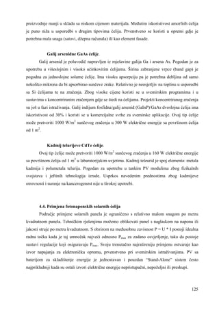 proizvodnje manji u skladu sa niskom cijenom materijala. Meñutim iskoristivost amorfnih ćelija 
je puno niža u usporedbi s drugim tipovima ćelija. Prvenstveno se koristi u opremi gdje je 
potrebna mala snaga (satovi, džepna računala) ili kao element fasade. 
125 
Galij arsenidne GaAs ćelije. 
Galij arsenid je poluvodič napravljen iz mješavine galija Ga i arsena As. Pogodan je za 
upotrebu u višeslojnim i visoko učinkovitim ćelijama. Širina zabranjene vrpce (band gap) je 
pogodna za jednoslojne solarne ćelije. Ima visoku apsorpciju pa je potrebna debljina od samo 
nekoliko mikrona da bi apsorbirao sunčeve zrake. Relativno je neosjetljiv na toplinu u usporedbi 
sa Si ćelijama te na zračenja. Zbog visoke cijene koristi se u svemirskim programima i u 
sustavima s koncentriranim zračenjem gdje se štedi na ćelijama. Projekti koncentriranog zračenja 
su još u fazi istraživanja. Galij indijum fosfidna/galij arsenid (GaInP)/GaAs dvoslojna ćelija ima 
iskoristivost od 30% i koristi se u komercijalne svrhe za svemirske aplikacije. Ovaj tip ćelije 
može pretvoriti 1000 W/m2 sunčevog zračenja u 300 W električne energije sa površinom ćelija 
od 1 m2. 
Kadmij telurijeve CdTe ćelije. 
Ovaj tip ćelije može pretvoriti 1000 W/m2 sunčevog zračenja u 160 W električne energije 
sa površinom ćelija od 1 m2 u labaratorijskim uvjetima. Kadmij teleurid je spoj elementa: metala 
kadmija i polumetala telurija. Pogodan za upotrebu u tankim PV modulima zbog fizikalnih 
svojstava i jeftinih tehnologija izrade. Usprkos navedenim prednostima zbog kadmijeve 
otrovnosti i sumnje na kancerogenost nije u širokoj upotrebi. 
4.4. Primjena fotonaponskih solarnih ćelija 
Područje primjene solarnih panela je ograničeno s relativno malom snagom po metru 
kvadratnom panela. Tehničkim rješenjima možemo oblikovati panel s naglaskom na naponu ili 
jakosti struje po metru kvadratnom. S obzirom na meñusobnu zavisnost P = U * I postoji idealna 
radna točka kada je taj umnožak najveći odnosno Pmax za zadano osvjetljenje, tako da postoje 
sustavi regulacije koji osiguravaju Pmax. Svoju trenutačno najrašireniju primjenu ostvaruje kao 
izvor napajanja za elektroničku opremu, prvenstveno pri svemirskim istraživanjima. PV sa 
baterijom za skladištenje energije je jednostavan i pouzdan “Stand-Alone” sistem često 
najprikladniji kada su ostali izvori električne energije nepristupačni, nepoželjni ili preskupi. 
 
