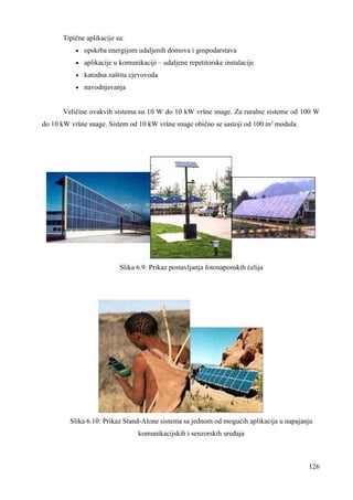 126 
Tipične aplikacije su: 
· opskrba energijom udaljenih domova i gospodarstava 
· aplikacije u komunikaciji – udaljene repetitorske instalacije 
· katodna zaštita cjevovoda 
· navodnjavanja 
Veličine ovakvih sistema su 10 W do 10 kW vršne snage. Za ruralne sisteme od 100 W 
do 10 kW vršne snage. Sistem od 10 kW vršne snage obično se sastoji od 100 m² modula. 
Slika 6.9: Prikaz postavljanja fotonaponskih ćelija 
Slika 6.10: Prikaz Stand-Alone sistema sa jednom od mogućih aplikacija u napajanju 
komunikacijskih i senzorskih ureñaja 
 