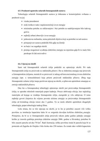 4.5. Prednosti upotrebe solarnih fotonaponskih sustava 
Tehnologija solarnih fotonaponskih sustava je dokazana u komercijalnim svrhama a 
127 
prednosti su joj: 
· visoka pouzdanost 
· niski troškovi rada i najekonomičniji izvor energije 
· minimalna potreba za održavanjem i bez potrebe za nadolijevanjem bilo kakvog 
goriva 
· najbolji urbani obnovljiv izvor energije 
· jednostavna mehanika, nema pokretnih dijelova koji su potrebni za rad sustava 
· primjenjivost sustava praktički bilo gdje na Zemlji 
· ne buče i ne zagañuju okoliš 
· pružaju mogućnost uvoñenja električne energije na mjestima gdje bi to inače bilo 
preskupo ili čak neizvodivo 
4.6. Utjecaj na okoliš 
Sami rad fotonaponskih solarnih ćelija praktički ne opterećuje okoliš. Pri radu 
fotonaponskih ćelija ne proizvode se staklenički plinovi. Da se električna energija nije proizvela 
u fotonaponskim ćelijama, morala bi se proizvesti iz nekog od konvencionalnog izvora električne 
energije (npr. u termoelektrani) koja pritom proizvodi stakleničke plinove. Zbog toga 
fotonaponske solarne ćelije imaju pozitivan utjecaj na okoliš, a njihovom upotrebom smanjuju se 
emisije stakleničkih plinova. 
Ono što u fotonaponskoj tehnologiji opterećuje okoliš jest proizvodnja fotonaponskih 
ćelija, te uporaba toksičnih materijala poput kadmija. Proces dobivanja silicija, kao najčešćeg 
materijala od kojega se izrañuju fotonaponske ćelije, energetski je vrlo zahtjevan. O tome 
najbolje govori činjenica da vrijeme povrata uložene energije za proizvodnju fotonaponskih 
ćelija od kristalnog silicija iznosi oko 3 godine. To se može ublažiti upotrebom drugačijih 
tehnologija, poput tehnologije tankog filma. 
Loša strana, što se tiče utjecaja na okoliš, je to što je potrebno zauzeti vrlo veliku 
površinu za instalaciju kapaciteta kako bi se osigurala dovoljna količina električne energije. 
Primjerice, da bi se iz fotonaponskih ćelija proizvelo tokom jedne godine jednako energije 
koliko je iznosila godišnja potrošnja elektične energije 2006. godine u Hrvatskoj, potrebno bi 
bilo zauzeti parcelu od oko 70 km2. Radi ilustracije, toliku površinu imala bi parcela koja bi se 
protezala od Zagreba do Osijeka i bila široka oko 250 metara. Za izradu tako velikih kapaciteta 
 