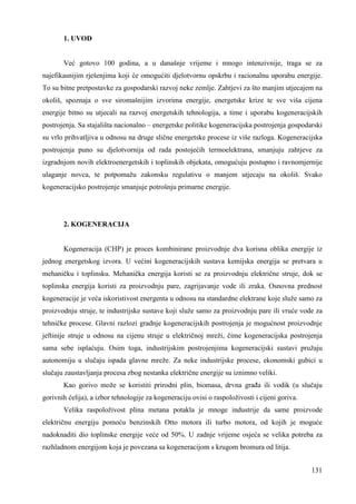 131 
1. UVOD 
Već gotovo 100 godina, a u današnje vrijeme i mnogo intenzivnije, traga se za 
najefikasnijim rješenjima koji će omogućiti djelotvornu opskrbu i racionalnu uporabu energije. 
To su bitne pretpostavke za gospodarski razvoj neke zemlje. Zahtjevi za što manjim utjecajem na 
okoliš, spoznaja o sve siromašnijim izvorima energije, energetske krize te sve viša cijena 
energije bitno su utjecali na razvoj energetskih tehnologija, a time i uporabu kogeneracijskih 
postrojenja. Sa stajališta nacionalno – energetske politike kogeneracijska postrojenja gospodarski 
su vrlo prihvatljiva u odnosu na druge slične energetske procese iz više razloga. Kogeneracijska 
postrojenja puno su djelotvornija od rada postojećih termoelektrana, smanjuju zahtjeve za 
izgradnjom novih elektroenergetskih i toplinskih objekata, omogućuju postupno i ravnomjernije 
ulaganje novca, te potpomažu zakonsku regulativu o manjem utjecaju na okoliš. Svako 
kogeneracijsko postrojenje smanjuje potrošnju primarne energije. 
2. KOGENERACIJA 
Kogeneracija (CHP) je proces kombinirane proizvodnje dva korisna oblika energije iz 
jednog energetskog izvora. U većini kogeneracijskih sustava kemijska energija se pretvara u 
mehaničku i toplinsku. Mehanička energija koristi se za proizvodnju električne struje, dok se 
toplinska energija koristi za proizvodnju pare, zagrijavanje vode ili zraka. Osnovna prednost 
kogeneracije je veća iskoristivost energenta u odnosu na standardne elektrane koje služe samo za 
proizvodnju struje, te industrijske sustave koji služe samo za proizvodnju pare ili vruće vode za 
tehničke procese. Glavni razlozi gradnje kogeneracijskih postrojenja je mogućnost proizvodnje 
jeftinije struje u odnosu na cijenu struje u električnoj mreži, čime kogeneracijska postrojenja 
sama sebe isplaćuju. Osim toga, industrijskim postrojenjima kogeneracijski sustavi pružaju 
autonomiju u slučaju ispada glavne mreže. Za neke industrijske procese, ekonomski gubici u 
slučaju zaustavljanja procesa zbog nestanka električne energije su iznimno veliki. 
Kao gorivo može se koristiti prirodni plin, biomasa, drvna graña ili vodik (u slučaju 
gorivnih ćelija), a izbor tehnologije za kogeneraciju ovisi o raspoloživosti i cijeni goriva. 
Velika raspoloživost plina metana potakla je mnoge industrije da same proizvode 
električnu energiju pomoću benzinskih Otto motora ili turbo motora, od kojih je moguće 
nadoknaditi dio toplinske energije veće od 50%. U zadnje vrijeme osjeća se velika potreba za 
razhladnom energijom koja je povezana sa kogeneracijom s krugom bromura od litija. 
 