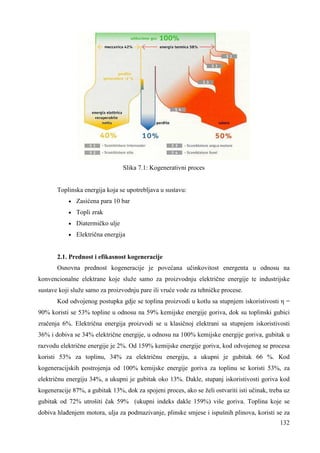 132 
Slika 7.1: Kogenerativni proces 
Toplinska energija koja se upotrebljava u sustavu: 
· Zasićena para 10 bar 
· Topli zrak 
· Diatermičko ulje 
· Električna energija 
2.1. Prednost i efikasnost kogeneracije 
Osnovna prednost kogeneracije je povećana učinkovitost energenta u odnosu na 
konvencionalne elektrane koje služe samo za proizvodnju električne energije te industrijske 
sustave koji služe samo za proizvodnju pare ili vruće vode za tehničke procese. 
Kod odvojenog postupka gdje se toplina proizvodi u kotlu sa stupnjem iskoristivosti η = 
90% koristi se 53% topline u odnosu na 59% kemijske energije goriva, dok su toplinski gubici 
zračenja 6%. Električna energija proizvodi se u klasičnoj elektrani sa stupnjem iskoristivosti 
36% i dobiva se 34% električne energije, u odnosu na 100% kemijske energije goriva, gubitak u 
razvodu električne energije je 2%. Od 159% kemijske energije goriva, kod odvojenog se procesa 
koristi 53% za toplinu, 34% za električnu energiju, a ukupni je gubitak 66 %. Kod 
kogeneracijskih postrojenja od 100% kemijske energije goriva za toplinu se koristi 53%, za 
električnu energiju 34%, a ukupni je gubitak oko 13%. Dakle, stupanj iskoristivosti goriva kod 
kogeneracije 87%, a gubitak 13%, dok za spojeni proces, ako se želi ostvariti isti učinak, treba uz 
gubitak od 72% utrošiti čak 59% (ukupni indeks dakle 159%) više goriva. Toplina koje se 
dobiva hlañenjem motora, ulja za podmazivanje, plinske smjese i ispušnih plinova, koristi se za 
 