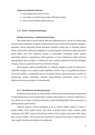 8 
Negativnosti plinskih elektrana : 
· manji stupanj korisnosti (25-30%) 
· veći troškovi po jedinici proizvedene električne energije 
· može se javiti problem opskrbe gorivom 
3.1.2. Parno –turbinsko postrojenje 
Princip rada parnog - turbinskog postrojenja: 
Proizvedena para uz pomoć topline, dobivena izgaranjem goriva, odvodi se u turbinu gdje 
na razne načine ekspandira stvarajući moment koji pak služi za proizvodnu električne energije u 
generatoru. Koristi dinamički pritisak generatora trošenjem vodene pare za okretanje lopatica 
turbine. Najveći broj velikih termoelektrana je s parnim pogonom, kod kojih se uglavnom koriste 
parne turbine (oko 80 % električne energije je proizvedeno korištenjem parnih turbina) 
neposredno spojene sa generatorom (turbo-generator). U ovim elektranama toplina dobivena 
sagorijevanjem goriva predaje se vodenoj pari koja u parnim turbinama proizvodi mehaničku 
energiju, a koja se u generatoru pretvara u električnu energiju. 
Prema drugom zakonu termodinamike sva toplinska energija ne može biti pretvorena u 
mehaničku energiju, zato je toplina uvijek izgubljena u okolini. Ako je ovaj gubitak primijenjen 
kao korisna toplina, za industrijske procese ili grijanje okoline, parno postrojenje se odnosi na 
kogeneraciju parnog postrojenja. Klasično parno-turbinsko postrojenje zasniva se na 
Rankinovom procesu poznatom iz termodinamike. 
3.1.3. Kombinirano (kombi) postrojenje 
Kombinirano postrojenje ima oboje: plinske turbine ložene prirodnim plinom, parni kotao 
te parnu turbinu koja koristi iscrpljeni plin iz plinske turbine kako bi se proizveo elektricitet, tj. 
to je ciklus koji se sastoji od plinsko-turbinskog i parno-turbinskog dijela. Glavne sastavnice su 
naravno plinska i parna turbina. 
Osnovna namjena ovakvih postrojenja je da se iskoristi toplina nastala na izlazu iz 
plinske turbine. Pošto ispušni plinovi koji izlaze iz plinske turbine imaju izuzetno visoke 
temperature, oko 600°C mogu se iskoristiti kao sredstvo koje će grijati vodu i proizvoditi vodenu 
paru za parnu turbinu. Time povećavamo iskoristivost samog procesa pošto je toplina koju bi 
inače izgubili iskorištena za daljnju proizvodnju pare. 
 