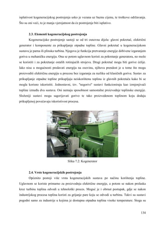 isplativost kogeneracijskog postrojenja usko je vezana uz baznu cijenu, te troškove održavanja. 
Što su oni veći, to je manja vjerojatnost da će postrojenje biti isplativo. 
2.3. Elementi kogeneracijskog postrojenja 
Kogeneracijsko postrojenje sastoji se od tri osnovna dijela: glavni pokretač, električni 
generator i komponente za prikupljanje otpadne topline. Glavni pokretač u kogeneracijskom 
sustavu je parna ili plinska turbina. Njegova je funkcija pretvaranje energije dobivene izgaranjem 
goriva u mehaničku energiju. Ona se potom uglavnom koristi za pokretanje generatora, no može 
se koristiti i za pokretanje ostalih rotirajućih strojeva. Drugi pokretač mogu biti gorive ćelije. 
Iako nisu u mogućnosti predavati energiju na osovinu, njihova prendost je u tome što mogu 
proizvoditi električnu energiju u procesu bez izgaranja za razliku od klasičnih goriva. Sustav za 
prikupljanje otpadne topline prikupljaju neiskorištenu toplinu iz glavnih pokretača kako bi se 
mogla korisno iskoristiti. Jednostavni, tzv. ''negorivi'' sustavi funkcioniraju kao izmjenjivači 
topline izmeñu dva sustava. Oni nemaju sposobnost samostalne proizvodnje toplinske energije. 
Složeniji sustavi mogu sagorijevati gorivo te tako proizvedenom toplinom koju dodaju 
prikupljenoj povećavaju iskoristivost procesa. 
134 
Slika 7.2: Kogenerator 
2.4. Vrste kogeneracijskih postrojenja 
Općenito postoji više vrsta kogeneracijskih sustava po načinu korištenja topline. 
Uglavnom se koriste primarno za proizvodnju električne energije, a potom se nakon prolaska 
kroz turbinu toplina odvodi u tehnološki proces. Moguć je i obrnut postupak, gdje se nakon 
industrijskog procesa toplina koristi za grijanje pare koju se odvodi u turbinu. Takvi su sustavi 
pogodni samo za industrije u kojima je dostupna otpadna toplina visoke temperature. Stoga su 
 