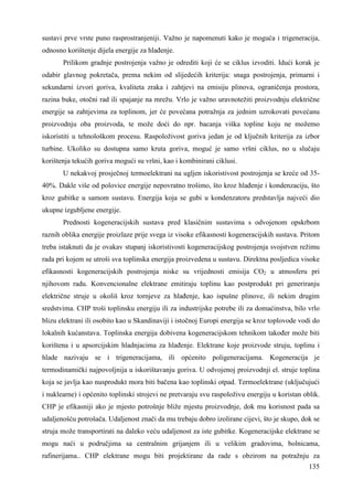 sustavi prve vrste puno rasprostranjeniji. Važno je napomenuti kako je moguća i trigeneracija, 
odnosno korištenje dijela energije za hlañenje. 
Prilikom gradnje postrojenja važno je odrediti koji će se ciklus izvoditi. Idući korak je 
odabir glavnog pokretača, prema nekim od slijedećih kriterija: snaga postrojenja, primarni i 
sekundarni izvori goriva, kvaliteta zraka i zahtjevi na emisiju plinova, ograničenja prostora, 
razina buke, otočni rad ili spajanje na mrežu. Vrlo je važno uravnotežiti proizvodnju električne 
energije sa zahtjevima za toplinom, jer će povećana potražnja za jednim uzrokovati povećanu 
proizvodnju oba proizvoda, te može doći do npr. bacanja viška topline koju ne možemo 
iskoristiti u tehnološkom procesu. Raspoloživost goriva jedan je od ključnih kriterija za izbor 
turbine. Ukoliko su dostupna samo kruta goriva, moguć je samo vršni ciklus, no u slučaju 
korištenja tekućih goriva mogući su vršni, kao i kombinirani ciklusi. 
U nekakvoj prosječnoj termoelektrani na ugljen iskoristivost postrojenja se kreće od 35- 
40%. Dakle više od polovice energije nepovratno trošimo, što kroz hlañenje i kondenzaciju, što 
kroz gubitke u samom sustavu. Energija koja se gubi u kondenzatoru predstavlja najveći dio 
ukupne izgubljene energije. 
Prednosti kogeneracijskih sustava pred klasičnim sustavima s odvojenom opskrbom 
raznih oblika energije proizlaze prije svega iz visoke efikasnosti kogeneracijskih sustava. Pritom 
treba istaknuti da je ovakav stupanj iskoristivosti kogeneracijskog postrojenja svojstven režimu 
rada pri kojem se utroši sva toplinska energija proizvedena u sustavu. Direktna posljedica visoke 
efikasnosti kogeneracijskih postrojenja niske su vrijednosti emisija CO2 u atmosferu pri 
njihovom radu. Konvencionalne elektrane emitiraju toplinu kao postprodukt pri generiranju 
električne struje u okoliš kroz tornjeve za hlañenje, kao ispušne plinove, ili nekim drugim 
sredstvima. CHP troši toplinsku energiju ili za industrijske potrebe ili za domaćinstva, bilo vrlo 
blizu elektrani ili osobito kao u Skandinaviji i istočnoj Europi energija se kroz toplovode vodi do 
lokalnih kućanstava. Toplinska energija dobivena kogeneracijskom tehnikom takoñer može biti 
korištena i u apsorcijskim hladnjacima za hlañenje. Elektrane koje proizvode struju, toplinu i 
hlade nazivaju se i trigeneracijama, ili općenito poligeneracijama. Kogeneracija je 
termodinamički najpovoljnija u iskorištavanju goriva. U odvojenoj proizvodnji el. struje toplina 
koja se javlja kao nusprodukt mora biti bačena kao toplinski otpad. Termoelektrane (uključujući 
i nuklearne) i općenito toplinski strojevi ne pretvaraju svu raspoloživu energiju u koristan oblik. 
CHP je efikasniji ako je mjesto potrošnje bliže mjestu proizvodnje, dok mu korisnost pada sa 
udaljenošću potrošača. Udaljenost znači da mu trebaju dobro izolirane cijevi, što je skupo, dok se 
struja može transportirati na daleko veću udaljenost za iste gubitke. Kogeneracijske elektrane se 
mogu naći u područjima sa centralnim grijanjem ili u velikim gradovima, bolnicama, 
rafinerijama.. CHP elektrane mogu biti projektirane da rade s obzirom na potražnju za 
135 
 