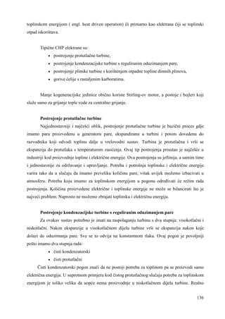 toplinskom energijom ( engl. heat driven operation) ili primarno kao elektrana čiji se toplinski 
otpad iskorištava. 
136 
Tipične CHP elektrane su: 
· postrojenje protutlačne turbine, 
· postrojenje kondenzacijske turbine s reguliranim oduzimanjem pare, 
· postrojenje plinske turbine s korištenjem otpadne topline dimnih plinova, 
· gorive ćelije s rastaljenim karboratima. 
Manje kogeneracijske jedinice obično koriste Stirling-ov motor, a postoje i bojleri koji 
služe samo za grijanje tople vode za centralno grijanje. 
Postrojenje protutlačne turbine 
Najjednostavniji i najčešći oblik, postrojenje protutlačne turbine je bazični proces gdje 
imamo paru proizvedenu u generatoru pare, ekspandiranu u turbini i potom dovedenu do 
razvodnika koji odvodi toplinu dalje u vrelovodni sustav. Turbina je protutlačna i vrši se 
ekspanzija do protutlaka s temperaturom zasićenja. Ovaj tip postrojenja prisutan je najčešće u 
industriji kod proizvodnje topline i električne energije. Ova postrojenja su jeftinija, a samim time 
i jednostavnije za održavanje i upravljanje. Potreba i potrošnja toplinske i električne energije 
varira tako da u slučaju da imamo preveliku količinu pare, višak uvijek možemo izbacivati u 
atmosferu. Potreba koju imamo za toplinskom energijom u pogonu odreñivati će režim rada 
postrojenja. Količina proizvedene električne i toplinske energije ne može se bilancirati što je 
najveći problem. Naprosto ne možemo zbrajati toplinsku i električnu energiju. 
Postrojenje kondenzacijske turbine s reguliranim oduzimanjem pare 
Za ovakav sustav potrebno je imati na raspolaganju turbinu s dva stupnja: visokotlačni i 
niskotlačni. Nakon ekspanzije u visokotlačnom dijelu turbine vrši se ekspanzija nakon koje 
dolazi do oduzimanja pare. Sve se to odvija na konstantnom tlaku. Ovaj pogon je povoljniji 
pošto imamo dva stupnja rada: 
· čisti kondenzatorski 
· čisti protutlačni 
Čisti kondenzatorski pogon znači da ne postoji potreba za toplinom pa se proizvodi samo 
električna energija. U suprotnom primjeru kod čistog protutlačnog slučaja potreba za toplinskom 
energijom je toliko velika da uopće nema proizvodnje u niskotlačnom dijelu turbine. Realno 
 