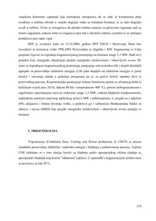 vanjskom komorom izgaranja čija koncepcija omogućava da se zrak iz kompresora prije 
uvoñenje u turbinu odvede u vanjski dogrijač zraka sa loženjem biomase, te se tako dogrijan 
uvodi u turbinu. Ovim se omogućava da plinska turbina umjesto sa plinovima izgaranja radi sa 
čistim zagrijanim zrakom čime se osigurava njen rad u idealnim radnim uvjetima te se značajno 
produžava njen radni vijek. 
HEP je izvijestio kako su 15.10.2008. godine HEP ESCO i Strizivojna Hrast kao 
investitori te konzorcij tvrtki TPK-EPO Proizvodnja iz Zagreba i KIV Engineering iz Celja 
potpisali Ugovor za izgradnju kogeneracijskog postrojenja na biomasu snage 3,3 MW. Radi se o 
projektu koji sinergijski objedinjuje projekt energetske učinkovitosti i obnovljivih izvora. Pri 
tome se izgradnjom kogeneracijskog postrojenja zamjenjuje rad neučinkovitih i skupih dizelskih 
agregata za proizvodnju električne energije (3,86 puta skupljih od električna energija iz javne 
mreže) i ostvaruju uštede u potrošnji energenata jer se za gorivo koristi otpadno drvo iz 
proizvodnog procesa. Kogeneracijsko postrojenje loženo biomasom sastoji se od parnog kotla (s 
količinom svježe pare 20 t/h, tlakom 40 bar i temperaturom 400 °C), parnim turbogeneratorom s 
reguliranim oduzimanjem nazivne električne snage 3,3 MW, zrakom hlañenim kondenzatorom, 
toplinskom stanicom nazivnog toplinskog učina 6 MW i elektrooprema. U projekt su s udjelom 
60% uključene i brojne hrvatske tvrtke, a podržava ga i sufinancira Meñunarodna banka za 
obnovu i razvoj (IBRD) kao projekt energetske učinkovitosti i obnovljivih izvora energije iz 
biomase. 
139 
3. TRIGENERACIJA 
Trigeneracija (Combined Heat, Cooling and Power production ili CHCP) je proces 
istodobne proizvodnje električne i toplinske energije i hlañenja u jedinstvenom procesu. Toplina 
CHP elektrane se u tom slučaju koristi za hlañenje preko apsorpcijskog ciklusa (dodaje se 
apsorpcijski hladnjak koji koristi "odbačenu" toplinu). U usporedbi s kogeneracijom učinkovitost 
se povećava za čak 50 %. 
 