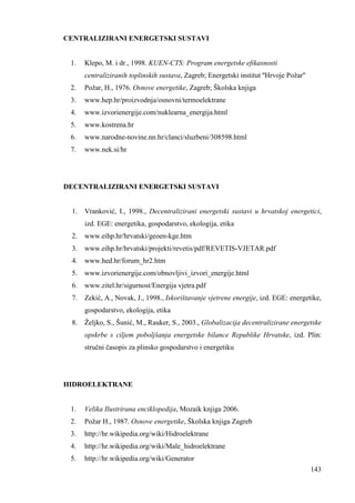 143 
CENTRALIZIRANI ENERGETSKI SUSTAVI 
1. Klepo, M. i dr., 1998. KUEN-CTS: Program energetske efikasnosti 
centraliziranih toplinskih sustava, Zagreb; Energetski institut ''Hrvoje Požar'' 
2. Požar, H., 1976. Osnove energetike, Zagreb; Školska knjiga 
3. www.hep.hr/proizvodnja/osnovni/termoelektrane 
4. www.izvorienergije.com/nuklearna_energija.html 
5. www.kostrena.hr 
6. www.narodne-novine.nn.hr/clanci/sluzbeni/308598.html 
7. www.nek.si/hr 
DECENTRALIZIRANI ENERGETSKI SUSTAVI 
1. Vranković, I., 1998., Decentralizirani energetski sustavi u hrvatskoj energetici, 
izd. EGE: energetika, gospodarstvo, ekologija, etika 
2. www.eihp.hr/hrvatski/geoen-kge.htm 
3. www.eihp.hr/hrvatski/projekti/revetis/pdf/REVETIS-VJETAR.pdf 
4. www.hed.hr/forum_hr2.htm 
5. www.izvorienergije.com/obnovljivi_izvori_energije.html 
6. www.zitel.hr/sigurnost/Energija vjetra.pdf 
7. Zekić, A., Novak, J., 1998., Iskorištavanje vjetrene energije, izd. EGE: energetike, 
gospodarstvo, ekologija, etika 
8. Željko, S., Šunić, M., Rauker, S., 2003., Globalizacija decentralizirane energetske 
opskrbe s ciljem poboljšanja energetske bilance Republike Hrvatske, izd. Plin: 
stručni časopis za plinsko gospodarstvo i energetiku 
HIDROELEKTRANE 
1. Velika Ilustrirana enciklopedija, Mozaik knjiga 2006. 
2. Požar H., 1987. Osnove energetike, Školska knjiga Zagreb 
3. http://hr.wikipedia.org/wiki/Hidroelektrane 
4. http://hr.wikipedia.org/wiki/Male_hidroelektrane 
5. http://hr.wikipedia.org/wiki/Generator 
 