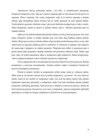 Iskoristivost takvog postrojenja doseže i do 60%. U kombiniranom postrojenju 
kompresor komprimira zrak i šalje ga u komoru izgaranja gdje se istovremeno dovodi gorivo za 
izgaranje. Plinovi izgaranja vrlo visoke temperature vode se iz komore izgaranja u plinsku 
turbinu, gdje ekspandiraju dajući koristan rad na vratilu spojenom na rotor plinske turbine. 
Vratilo pokreće generator električne struje i proizvodi električnu energiju koja se šalje u mrežu. 
Nakon ekspanzije, ispušni se plinovi iz plinske turbine vode u utilizator (generator pare na 
otpadnu toplinu). 
Jedna od vrlo dobrih karakteristika plinske turbine je ta što je kod nje prisutan vrlo visok 
omjer zrak/gorivo budući se dodaje nekoliko puta više zraka zbog hlañenja lopatica plinske 
turbine. Zbog toga na izlazu iz plinske turbine ostaje još dosta neiskorištenog zraka te se taj višak 
zraka koristi za izgaranje dodatnog goriva u utilizatoru. U utilizatoru se napojna voda zagrijava 
do isparavanja i pregrijava na zadane parametre. Pregrijana para odlazi iz generatora pare u 
parnu turbinu gdje ekspandira i predaje mehanički rad generatoru električne struje. Nakon toga 
para, sada već niskih parametara, odlazi u kondenzator gdje kondenzira. Nakon kondenzacije, 
voda se napojnom pumpom vraća u utilizator na ponovno zagrijavanje. 
Već je napomenuto da ovim principom povećavamo iskoristivost čitavog procesa. Razlog 
pronalazimo u osnovama termodinamike. Temelje možemo vidjeti u temeljnom Carnotovom 
procesu (izentropsko-izotermnom). 
Princip je sljedeći: ukoliko su temperaturne razlike manje, manji je i prijenos topline. 
Dakle nama je od izuzetne važnosti da je ta razlika temperatura „spremnika“ što veća. Naravno 
idealni slučaj bi bio ukoliko bi temperatura radne tvari kod dovoñenja topline bila jednaka 
temperaturi ogrjevnog spremnika, a temperatura radne tvari kod odvoñenja postane jednaka 
temperaturi rashladnog spremnika. Tada govorimo o idealnom Carnotovom procesu. Znamo da 
kod Carnotovog procesa iskoristivost ovisi samo o temperaturi, odnosno temperaturi toplinskih 
spremnika te se nikakvim drugim varijablama ta iskoristivost ne može promijeniti. 
9 
 