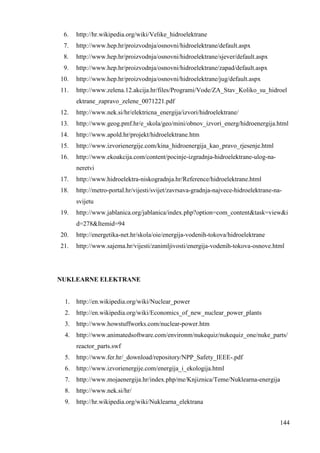 6. http://hr.wikipedia.org/wiki/Velike_hidroelektrane 
7. http://www.hep.hr/proizvodnja/osnovni/hidroelektrane/default.aspx 
8. http://www.hep.hr/proizvodnja/osnovni/hidroelektrane/sjever/default.aspx 
9. http://www.hep.hr/proizvodnja/osnovni/hidroelektrane/zapad/default.aspx 
10. http://www.hep.hr/proizvodnja/osnovni/hidroelektrane/jug/default.aspx 
11. http://www.zelena.12.akcija.hr/files/Programi/Vode/ZA_Stav_Koliko_su_hidroel 
144 
ektrane_zapravo_zelene_0071221.pdf 
12. http://www.nek.si/hr/elektricna_energija/izvori/hidroelektrane/ 
13. http://www.geog.pmf.hr/e_skola/geo/mini/obnov_izvori_energ/hidroenergija.html 
14. http://www.apold.hr/projekt/hidroelektrane.htm 
15. http://www.izvorienergije.com/kina_hidroenergija_kao_pravo_rjesenje.html 
16. http://www.ekoakcija.com/content/pocinje-izgradnja-hidroelektrane-ulog-na-neretvi 
17. http://www.hidroelektra-niskogradnja.hr/Reference/hidroelektrane.html 
18. http://metro-portal.hr/vijesti/svijet/zavrsava-gradnja-najvece-hidroelektrane-na-svijetu 
19. http://www.jablanica.org/jablanica/index.php?option=com_content&task=view&i 
d=278&Itemid=94 
20. http://energetika-net.hr/skola/oie/energija-vodenih-tokova/hidroelektrane 
21. http://www.sajema.hr/vijesti/zanimljivosti/energija-vodenih-tokova-osnove.html 
NUKLEARNE ELEKTRANE 
1. http://en.wikipedia.org/wiki/Nuclear_power 
2. http://en.wikipedia.org/wiki/Economics_of_new_nuclear_power_plants 
3. http://www.howstuffworks.com/nuclear-power.htm 
4. http://www.animatedsoftware.com/environm/nukequiz/nukequiz_one/nuke_parts/ 
reactor_parts.swf 
5. http://www.fer.hr/_download/repository/NPP_Safety_IEEE-.pdf 
6. http://www.izvorienergije.com/energija_i_ekologija.html 
7. http://www.mojaenergija.hr/index.php/me/Knjiznica/Teme/Nuklearna-energija 
8. http://www.nek.si/hr/ 
9. http://hr.wikipedia.org/wiki/Nuklearna_elektrana 
 