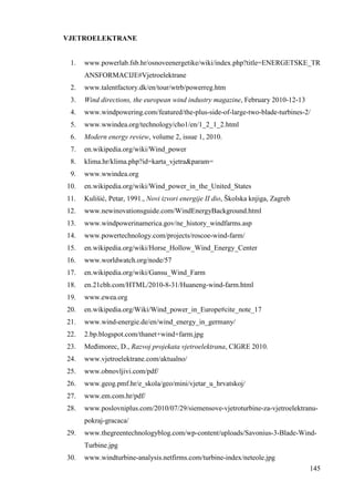 145 
VJETROELEKTRANE 
1. www.powerlab.fsb.hr/osnoveenergetike/wiki/index.php?title=ENERGETSKE_TR 
ANSFORMACIJE#Vjetroelektrane 
2. www.talentfactory.dk/en/tour/wtrb/powerreg.htm 
3. Wind directions, the european wind industry magazine, February 2010-12-13 
4. www.windpowering.com/featured/the-plus-side-of-large-two-blade-turbines-2/ 
5. www.wwindea.org/technology/cho1/en/1_2_1_2.html 
6. Modern energy review, volume 2, issue 1, 2010. 
7. en.wikipedia.org/wiki/Wind_power 
8. klima.hr/klima.php?id=karta_vjetra&param= 
9. www.wwindea.org 
10. en.wikipedia.org/wiki/Wind_power_in_the_United_States 
11. Kulišić, Petar, 1991., Novi izvori energije II dio, Školska knjiga, Zagreb 
12. www.newinovationsguide.com/WindEnergyBackground.html 
13. www.windpowerinamerica.gov/ne_history_windfarms.asp 
14. www.powertechnology.com/projects/roscoe-wind-farm/ 
15. en.wikipedia.org/wiki/Horse_Hollow_Wind_Energy_Center 
16. www.worldwatch.org/node/57 
17. en.wikipedia.org/wiki/Gansu_Wind_Farm 
18. en.21cbh.com/HTML/2010-8-31/Huaneng-wind-farm.html 
19. www.ewea.org 
20. en.wikipedia.org/Wiki/Wind_power_in_Europe#cite_note_17 
21. www.wind-energie.de/en/wind_energy_in_germany/ 
22. 2.bp.blogspot.com/thanet+wind+farm.jpg 
23. Meñimorec, D., Razvoj projekata vjetroelektrana, CIGRE 2010. 
24. www.vjetroelektrane.com/aktualno/ 
25. www.obnovljivi.com/pdf/ 
26. www.geog.pmf.hr/e_skola/geo/mini/vjetar_u_hrvatskoj/ 
27. www.em.com.hr/pdf/ 
28. www.poslovniplus.com/2010/07/29/siemensove-vjetroturbine-za-vjetroelektranu-pokraj- 
gracaca/ 
29. www.thegreentechnologyblog.com/wp-content/uploads/Savonius-3-Blade-Wind- 
Turbine.jpg 
30. www.windturbine-analysis.netfirms.com/turbine-index/neteole.jpg 
 
