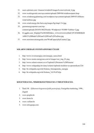 31. users.xplornet.com/~řmanzer/windmill/images/h-rotor/solwind_4.jpg 
32. www.workingwind.com/wp-content/uploads/2009/06/windtowerparts.bmp 
33. www.windenergyplanning.com/wordpress/wp-content/uploads/2009/03/offshore-wind- 
146 
turbines.jpg 
34. www.wind-energy-the-facts.org/images/fig/chap1/3-4.jpg 
35. greenenergyreporter.com/wp-content/ 
uploads/2010/01/0822Nordic+Windpower+N1000+Turbine+2.jpg 
36. h3.ggpht.com/_RJgZjpVfwO0/SlD2rkkw_vI/AAAAAAAADa8/3JY3FHM04KM 
/s800/3%20Blade%20Giant%20Wind%20Turbine.jpg 
37. www.newinnovationsguide.com/WindCapacitybyCountry2.jpg 
SOLARNI UREðAJI I FOTONAPONSKE ĆELIJE 
1. http://www.izvorienergije.com/energija_sunca.html 
2. http://www.monte-energysun.com/sr/images/wat_img_01.png 
3. http://www.solarni-sistemi.co.rs/Toplotni%20sistemi/%20Primena/ 
4. http://www.webgradnja.hr/clanci/solarni-toplinski-kolektor-sa-spremnikom/226/ 
5. http://hr.wikipedia.org/wiki/Solarna_fotonaponska_energija 
6. http://hr.wikipedia.org/wiki/Solarna_%C4%87elija 
KOGENERACIJA, MIKROKOGENERACIJA I TRIGENERACIJA 
1. Šunić M. : Efikasnost kogeneracijskih postrojenja, Energetika marketing, 1996., 
Zagreb 
2. www.proplin.hr 
3. www.hrote.hr 
4. www.vaillant.hr 
5. www.telosgrupa.com 
