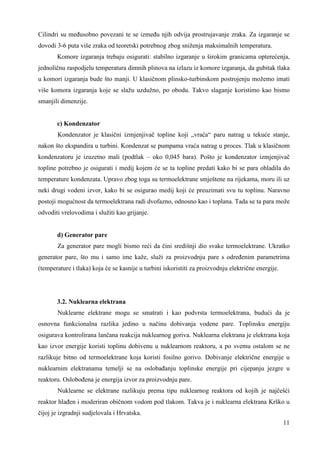 Cilindri su meñusobno povezani te se izmeñu njih odvija prostrujavanje zraka. Za izgaranje se 
dovodi 3-6 puta više zraka od teoretski potrebnog zbog sniženja maksimalnih temperatura. 
Komore izgaranja trebaju osigurati: stabilno izgaranje u širokim granicama opterećenja, 
jednoličnu raspodjelu temperatura dimnih plinova na izlazu iz komore izgaranja, da gubitak tlaka 
u komori izgaranja bude što manji. U klasičnom plinsko-turbinskom postrojenju možemo imati 
više komora izgaranja koje se slažu uzdužno, po obodu. Takvo slaganje koristimo kao bismo 
smanjili dimenzije. 
c) Kondenzator 
Kondenzator je klasični izmjenjivač topline koji „vraća“ paru natrag u tekuće stanje, 
nakon što ekspandira u turbini. Kondenzat se pumpama vraća natrag u proces. Tlak u klasičnom 
kondenzatoru je izuzetno mali (podtlak – oko 0,045 bara). Pošto je kondenzator izmjenjivač 
topline potrebno je osigurati i medij kojem će se ta topline predati kako bi se para ohladila do 
temperature kondenzata. Upravo zbog toga su termoelektrane smještene na rijekama, moru ili uz 
neki drugi vodeni izvor, kako bi se osigurao medij koji će preuzimati svu tu toplinu. Naravno 
postoji mogućnost da termoelektrana radi dvofazno, odnosno kao i toplana. Tada se ta para može 
odvoditi vrelovodima i služiti kao grijanje. 
d) Generator pare 
Za generator pare mogli bismo reći da čini središnji dio svake termoelektrane. Ukratko 
generator pare, što mu i samo ime kaže, služi za proizvodnju pare s odreñenim parametrima 
(temperature i tlaka) koja će se kasnije u turbini iskoristiti za proizvodnju električne energije. 
3.2. Nuklearna elektrana 
Nuklearne elektrane mogu se smatrati i kao podvrsta termoelektrana, budući da je 
osnovna funkcionalna razlika jedino u načinu dobivanja vodene pare. Toplinsku energiju 
osigurava kontrolirana lančana reakcija nuklearnog goriva. Nuklearna elektrana je elektrana koja 
kao izvor energije koristi toplinu dobivenu u nuklearnom reaktoru, a po svemu ostalom se ne 
razlikuje bitno od termoelektrane koja koristi fosilno gorivo. Dobivanje električne energije u 
nuklearnim elektranama temelji se na oslobañanju toplinske energije pri cijepanju jezgre u 
reaktoru. Osloboñena je energija izvor za proizvodnju pare. 
Nuklearne se elektrane razlikuju prema tipu nuklearnog reaktora od kojih je najčešći 
reaktor hlañen i moderiran običnom vodom pod tlakom. Takva je i nuklearna elektrana Krško u 
čijoj je izgradnji sudjelovala i Hrvatska. 
11 
 