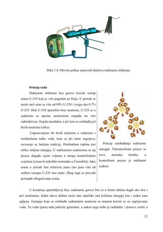12 
Slika 1.4: Okvirni prikaz sastavnih dijelova nuklearne elektrane 
Princip rada 
Nuklearne elektrane kao gorivo koriste izotop 
urana U-235 koji je vrlo pogodan za fisiju. U prirodi se 
može naći uran sa više od 99% U-238 i svega oko 0.7% 
U-235. Dok U-238 apsorbira brze neutrone, U-235 se u 
sudarima sa sporim neutronima raspada na vrlo 
radioaktivne, fisijske produkte, a pri tom se oslobaña još 
brzih neutrona (slika). 
Usporavanjem tih brzih neutrona u sudarima s 
molekulama teške vode, koja se pri tome zagrijava, 
ostvaruje se lančana reakcija. Osloboñena toplina jest 
toliko željena energija. U nuklearnim reaktorima se taj 
proces dogaña cijelo vrijeme u strogo kontroliranim 
uvjetima (izuzevši nekoliko trenutaka u Černobilu). Iako 
urana u prirodi ima relativno puno (sto puta više od 
srebra) izotopa U-235 ima malo. Zbog toga se provodi 
postupak obogaćivanja urana. 
Princip oslobañanja nuklearne 
energije. Nekontrolirani proces se 
zove atomska bomba, a 
kontrolirani proces je nuklearni 
reaktor. 
U konačnoj upotrebljivoj fazi, nuklearno gorivo biti će u formi tableta dugih oko dva i 
pol centimetra. Jedna takva tableta može dati otprilike istu količinu energije kao i jedna tona 
ugljena. Energija koja se oslobaña sudaranjem neutrona sa uranom koristi se za zagrijavanje 
vode. Ta voda (para) tada pokreče generator, a nakon toga treba je rashladiti i ponovo vratiti u 
 