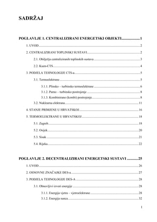 I 
SADRŽAJ 
POGLAVLJE 1. CENTRALIZIRANI ENERGETSKI OBJEKTI .................... 1 
1. UVOD ................................................................................................................................ 2 
2. CENTRALIZIRANI TOPLINSKI SUSTAVI ................................................................... 2 
2.1. Obilježja centraliziranih toplinskih sustava .......................................................... 3 
2.2. Kuen-CTS .............................................................................................................. 4 
3. PODJELA TEHNOLOGIJE CTS-a ................................................................................... 5 
3.1. Termoelektrane ...................................................................................................... 5 
3.1.1. Plinsko – turbinsko termoelektrane .......................................................... 6 
3.1.2. Parno – turbinsko postrojenje ................................................................... 8 
3.1.3. Kombinirano (kombi) postrojenje ............................................................. 8 
3.2. Nuklearna elektrana ............................................................................................. 11 
4. STANJE PRIMJENE U HRVATSKOJ ........................................................................... 16 
5. TERMOELEKTRANE U HRVATSKOJ ........................................................................ 18 
5.1. Zagreb .................................................................................................................. 18 
5.2. Osijek ................................................................................................................... 20 
5.3. Sisak .................................................................................................................... 21 
5.4. Rijeka ................................................................................................................... 22 
POGLAVLJE 2. DECENTRALIZIRANI ENERGETSKI SUSTAVI ............ 25 
1. UVOD .............................................................................................................................. 26 
2. OSNOVNE ZNAČAJKE DES-a ..................................................................................... 27 
3. PODJELA TEHNOLOGIJE DES-A ............................................................................... 28 
3.1. Obnovljivi izvori energije ................................................................................... 28 
3.1.1. Energija vjetra – vjetroelektrane ............................................................. 28 
3.1.2. Energija sunca ......................................................................................... 32 
 