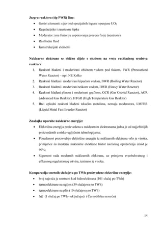 14 
Jezgru reaktora (tip PWR) čine: 
· Gorivi elementi: cijevi od specijalnih legura ispunjene UO2 
· Regulacijske i zaustavne šipke 
· Moderator: ima funkciju usporavanja procesa fisije (neutrone) 
· Rashladni fluid 
· Konstrukcijski elementi 
Nuklearne elektrane se obično dijele s obzirom na vrstu rashladnog sredstva 
reaktora: 
1. Reaktori hlañeni i moderirani običnom vodom pod tlakom, PWR (Pressurized 
Water Reactor) – npr. NE Krško 
2. Reaktori hlañeni i moderirani kipućom vodom, BWR (Boiling Water Reactor) 
3. Reaktori hlañeni i moderirani teškom vodom, HWR (Heavy Water Reactor) 
4. Reaktori hlañeni plinom i moderirani grafitom, GCR (Gas Cooled Reactor), AGR 
(Advanced Gas Reaktor), HTGR (High Temperature Gas Reaktor) 
5. Brzi oplodni reaktori hlañeni tekućim metalima, nemaju moderatora, LMFBR 
(Liquid Metal Fast Breeder Reactor) 
Značajke uporabe nuklearne energije: 
· Električna energija proizvedena u nuklearnim elektranama jedna je od najjeftinijih 
proizvedenih u nisko-ugljičnim tehnologijama; 
· Pouzdanost proizvodnje električne energije iz nuklearnih elektrana vrlo je visoka, 
primjerice za moderne nuklearne elektrane faktor nazivnog opterećenja iznad je 
90%; 
· Sigurnost rada modernih nuklearnih elektrana, uz primjenu sveobuhvatnog i 
efikasnog regulatornog okvira, iznimno je visoka. 
Komparacija smrtnih slučajeva po TWh proizvedene električne energije: 
· broj najveća je smrtnost kod hidroelektrana (101 slučaj po TWh) 
· termoelektrane na ugljen (39 slučajeva po TWh) 
· termoelektrane na plin (10 slučajeva po TWh) 
· NE (1 slučaj po TWh - uključujući i Černobilsku nesreću) 
 
