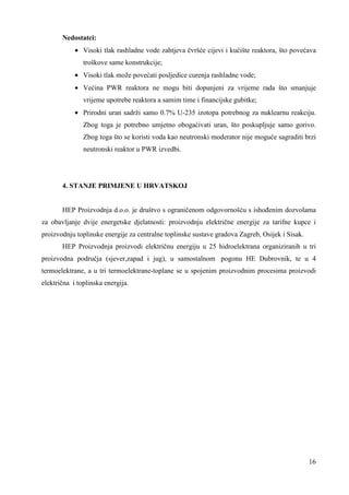 16 
Nedostatci: 
· Visoki tlak rashladne vode zahtjeva čvršće cijevi i kućište reaktora, što povećava 
troškove same konstrukcije; 
· Visoki tlak može povećati posljedice curenja rashladne vode; 
· Većina PWR reaktora ne mogu biti dopunjeni za vrijeme rada što smanjuje 
vrijeme upotrebe reaktora a samim time i financijske gubitke; 
· Prirodni uran sadrži samo 0.7% U-235 izotopa potrebnog za nuklearnu reakciju. 
Zbog toga je potrebno umjetno obogaćivati uran, što poskupljuje samo gorivo. 
Zbog toga što se koristi voda kao neutronski moderator nije moguće sagraditi brzi 
neutronski reaktor u PWR izvedbi. 
4. STANJE PRIMJENE U HRVATSKOJ 
HEP Proizvodnja d.o.o. je društvo s ograničenom odgovornošću s ishoñenim dozvolama 
za obavljanje dvije energetske djelatnosti: proizvodnju električne energije za tarifne kupce i 
proizvodnju toplinske energije za centralne toplinske sustave gradova Zagreb, Osijek i Sisak. 
HEP Proizvodnja proizvodi električnu energiju u 25 hidroelektrana organiziranih u tri 
proizvodna područja (sjever,zapad i jug), u samostalnom pogonu HE Dubrovnik, te u 4 
termoelektrane, a u tri termoelektrane-toplane se u spojenim proizvodnim procesima proizvodi 
električna i toplinska energija. 
 