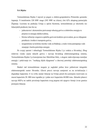 22 
5.4. Rijeka 
Termoelektrana Rijeka I najveći je pogon u elektro-gospodarstvu Primorsko goranske 
županije. S instaliranim 320 MW snage (303 MW na izlazu), čini 62% ukupnog potencijala 
Županije. Locirana na području Urinja u općini Kostrena, termoelektrana je iskoristila niz 
lokacijskih prednosti, kao što su: 
- jednostavno i ekonomično pretvaranje tekućeg goriva u električnu energiju te 
prijenos te energije dalekovodima, 
- blizina rafinerije osigurava opskrbu gorivom kratkim cjevovodom, pa su izbjegnute 
poteškoće i troškovi transporta goriva, 
- neograničene su količine morske vode za hlañenje, a mala visina pumapanja vode 
smanjuje vlastitu potrošnju energije. 
Po svojoj opremi i tehnologiji Termoelektrana Rijeka I je vodeća u Hrvatskoj. Zbog 
relativno visoke cijene tekućih goriva i razvoja hrvatskog elektroenergetskog sistema, 
Termoelektrana Rijeka I je koncipirana kao fleksibilan blok, s ulogom zadovoljavanja temeljne 
energije i pokrivanja tzv. "srednjeg dijela dijagrama" u dnevnoj potrošnji elektroenergetskog 
sistema. 
Budući rad termoelektrane moguće je sagledati jedino kroz jedinstveni integralni 
elektroenergetski sustav Hrvatske. Glavni pravci razvoja usmjereni su na revitalizaciju i 
dogradnju kapaciteta. U tu svrhu unutar lokacije na Urinju pored dva postojeća rezervoara za 
mazut kapaciteta 20. 000 tona izgrañen je i jedan novi kapaciteta 60.000 tona. Aktualni planovi 
razvoja HEP-a ne sadrže povećenje kapaciteta ovog pogona niti njegovo širenje izvan granica 
postojeće lokacije. 
 