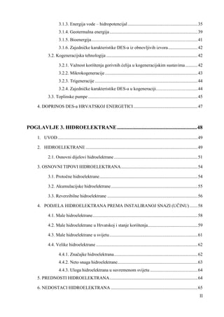 3.1.3. Energija vode – hidropotencijal .............................................................. 35 
3.1.4. Geotermalna energija .............................................................................. 39 
3.1.5. Bioenergija .............................................................................................. 41 
3.1.6. Zajedničke karakteristike DES-a iz obnovljivih izvora .......................... 42 
3.2. Kogeneracijska tehnologija ................................................................................. 42 
3.2.1. Važnost korištenja gorivnih ćelija u kogeneracijskim sustavima ........... 42 
3.2.2. Mikrokogeneracije .................................................................................. 43 
3.2.3. Trigeneracije ........................................................................................... 44 
3.2.4. Zajedničke karakteristike DES-a u kogeneraciji..................................... 44 
3.3. Toplinske pumpe ................................................................................................. 45 
4. DOPRINOS DES-a HRVATSKOJ ENERGETICI ......................................................... 47 
POGLAVLJE 3. HIDROELEKTRANE ............................................................. 48 
1. UVOD ............................................................................................................................ 49 
2. HIDROELEKTRANE ................................................................................................... 49 
2.1. Osnovni dijelovi hidroelektrane .......................................................................... 51 
3. OSNOVNI TIPOVI HIDROELEKTRANA .................................................................... 54 
3.1. Protočne hidroelektrane ....................................................................................... 54 
3.2. Akumulacijske hidroelektrane ............................................................................. 55 
3.3. Reverzibilne hidroelektrane ................................................................................ 56 
4. PODJELA HIDROELEKTRANA PREMA INSTALIRANOJ SNAZI (UČINU) ....... 58 
4.1. Male hidroelektrane ............................................................................................. 58 
4.2. Male hidroelektrane u Hrvatskoj i stanje korištenja ............................................ 59 
4.3. Male hidroelektrane u svijetu .............................................................................. 61 
4.4. Velike hidroelektrane .......................................................................................... 62 
4.4.1. Značajke hidroelektrana .......................................................................... 62 
4.4.2. Neto snaga hidroelektrane ....................................................................... 63 
4.4.3. Uloga hidroelektrana u suvremenom svijetu .......................................... 64 
5. PREDNOSTI HIDROELEKTRANA .............................................................................. 64 
6. NEDOSTACI HIDROELEKTRANA ............................................................................. 65 
II 
 