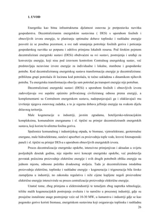 26 
1. UVOD 
Energetika kao bitna infrastrukturna djelatnost osnovna je pretpostavka razvitka 
gospodarstva. Decentraliziranim energetskim sustavima ( DES) s uporabom fosilnih i 
obnovljivih izvora energije, te planiranju optimalne dobave toplinske i rashladne energije 
posvetit će se posebna pozornost, a sve radi smanjenja potrošnje fosilnih goriva i poticanja 
gospodarskog razvitka uz potpunu i održivu primjenu lokalnih resursa. Pod širokim pojmom 
decentralizirani energetski sustavi (DESi) obuhvaćeni su svi sustavi, postrojenja i ureñaji za 
konverziju energije, koji nisu pod izravnom kontrolom Centralnog energetskog sustav, već 
predstavljaju nezavisne izvore energije za individualne i lokalne, stambene i gospodarske 
potrebe. Kod decentraliziranog energetskog sustava transformacija energije je decentralizirana: 
približena grupi potrošača ili locirana kod potrošača, te točno usklañena s dinamikom njihovih 
potreba. Tu energetsku transformaciju obavlja sam potrošač pa transport energije nije potreban. 
Decentralizirani energetski sustavi (DESi) s uporabom fosilnih i obnovljivih izvora 
zadovoljavaju sve aspekte općenito prihvaćenog civiliziranog odnosa prema energiji, a 
komplementarni su Centralnom energetskom sustavu, nadopunjavajući ga i olakšavajući mu 
izvršenje njegova osnovnog zadatka, a to je sigurna dobava jeftinije energije na svakom dijelu 
državnog teritorija. 
Male kogeneracije u industriji, javnim zgradama, hotelijersko-rekreacijskim 
kompleksima, komunalnim energanama i sl. tipični su primjer decentraliziranih energetskih 
sustava, koji koriste kvalitetna fosilna goriva. 
Spalionice komunalnog i industrijskog otpada, te biomase, vjetroelektrane, geotermalne 
energane, male hidroelektrane, sunčevi apsorberi za proizvodnju tople vode, krovni fotonaponski 
paneli i sl. tipični su primjer DES-a s uporabom obnovljivih energetskih izvora. 
Proces decentralizacije energetske opskrbe, intenzivno primjenjivan i aktualan u svijetu 
posljednjih desetak godina, nije nipošto novi koncept energetske opskrbe, već predstavlja 
povratak počecima proizvodnje električne energije i svih drugih potrebnih oblika energije na 
jednom mjestu, odnosno početku dvadesetog stoljeća. Tada je decentralizirana istodobna 
proizvodnja električne, toplinske i rashladne energije - kogeneracija i trigeneracija bila široko 
zastupljena u industriji, no zakonska regulativa i niže cijene kupljene negoli proizvedene 
električne energije intenzivirale su proces centralizacije proizvodnje električne energije. 
Unatoč tome, zbog primjena u elektroindustriji te temeljem zbog napretka tehnologije, 
tržište malih kogeneracijskih postrojenja evoluira i to naročito u procesnoj industriji, gdje su 
prosječne instalirane snage postrojenje veće od 10-30 MW, u šumarstvu i industriji gdje se kao 
pogonsko gorivo koristi biomasa, energetskom sustavima koji osiguravaju toplinsku i rashladnu 
 