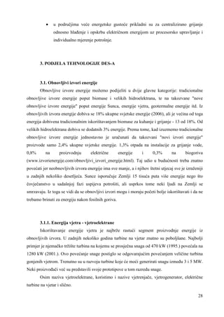 · u područjima veće energetske gustoće prikladni su za centralizirano grijanje 
odnosno hlañenje i opskrbu električnom energijom uz procesorsko upravljanje i 
individualno mjerenje potrošnje. 
28 
3. PODJELA TEHNOLOGIJE DES-A 
3.1. Obnovljivi izvori energije 
Obnovljive izvore energije možemo podijeliti u dvije glavne kategorije: tradicionalne 
obnovljive izvore energije poput biomase i velikih hidroelektrana, te na takozvane "nove 
obnovljive izvore energije" poput energije Sunca, energije vjetra, geotermalne energije itd. Iz 
obnovljivih izvora energije dobiva se 18% ukupne svjetske energije (2006), ali je većina od toga 
energija dobivena tradicionalnim iskorištavanjem biomase za kuhanje i grijanje - 13 od 18%. Od 
velikih hidroelektrana dobiva se dodatnih 3% energije. Prema tome, kad izuzmemo tradicionalne 
obnovljive izvore energije jednostavno je uračunati da takozvani "novi izvori energije" 
proizvode samo 2,4% ukupne svjetske energije. 1,3% otpada na instalacije za grijanje vode, 
0,8% na proizvodnju električne energije i 0,3% na biogoriva 
(www.izvorienergije.com/obnovljivi_izvori_energije.html). Taj udio u budućnosti treba znatno 
povećati jer neobnovljivih izvora energije ima sve manje, a i njihov štetni utjecaj sve je izraženiji 
u zadnjih nekoliko desetljeća. Sunce isporučuje Zemlji 15 tisuća puta više energije nego što 
čovječanstvo u sadašnjoj fazi uspijeva potrošiti, ali usprkos tome neki ljudi na Zemlji se 
smrzavaju. Iz toga se vidi da se obnovljivi izvori mogu i moraju početi bolje iskorištavati i da ne 
trebamo brinuti za energiju nakon fosilnih goriva. 
3.1.1. Energija vjetra - vjetroelektrane 
Iskorištavanje energije vjetra je najbrže rastući segment proizvodnje energije iz 
obnovljivih izvora. U zadnjih nekoliko godina turbine na vjetar znatno su poboljšane. Najbolji 
primjer je njemačko tržište turbina na kojemu se prosječna snaga od 470 kW (1995.) povećala na 
1280 kW (2001.). Ovo povećanje snage postiglo se odgovarajućim povećanjem veličine turbina 
gonjenih vjetrom. Trenutno su u razvoju turbine koje će moći generirati snagu izmeñu 3 i 5 MW. 
Neki proizvoñači već su predstavili svoje prototipove u tom razredu snage. 
Osim naziva vjetroelektrane, koristimo i nazive vjetrenjače, vjetrogenerator, električne 
turbine na vjetar i slično. 
 