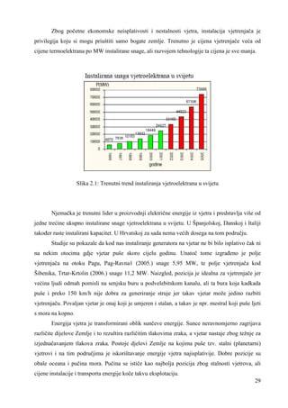 Zbog početne ekonomske neisplativosti i nestalnosti vjetra, instalacija vjetrenjača je 
privilegija koju si mogu priuštiti samo bogate zemlje. Trenutno je cijena vjetrenjače veća od 
cijene termoelektrana po MW instalirane snage, ali razvojem tehnologije ta cijena je sve manja. 
29 
Slika 2.1: Trenutni trend instaliranja vjetroelektrana u svijetu 
Njemačka je trenutni lider u proizvodnji električne energije iz vjetra i predstavlja više od 
jedne trećine ukupno instalirane snage vjetroelektrana u svijetu. U Španjolskoj, Danskoj i Italiji 
takoñer raste instalirani kapacitet. U Hrvatskoj za sada nema većih dosega na tom području. 
Studije su pokazale da kod nas instaliranje generatora na vjetar ne bi bilo isplativo čak ni 
na nekim otocima gdje vjetar puše skoro cijelu godinu. Unatoč tome izgrañeno je polje 
vjetrenjača na otoku Pagu, Pag-Ravna1 (2005.) snage 5,95 MW, te polje vjetrenjača kod 
Šibenika, Trtar-Krtolin (2006.) snage 11,2 MW. Naizgled, pozicija je idealna za vjetrenjače jer 
većina ljudi odmah pomisli na senjsku buru u podvelebitskom kanalu, ali ta bura koja kadkada 
puše i preko 150 km/h nije dobra za generiranje struje jer takav vjetar može jedino razbiti 
vjetrenjaču. Povaljan vjetar je onaj koji je umjeren i stalan, a takav je npr. mestral koji puše ljeti 
s mora na kopno. 
Energija vjetra je transformirani oblik sunčeve energije. Sunce neravnomjerno zagrijava 
različite dijelove Zemlje i to rezultira različitim tlakovima zraka, a vjetar nastaje zbog težnje za 
izjednačavanjem tlakova zraka. Postoje djelovi Zemlje na kojima puše tzv. stalni (planetarni) 
vjetrovi i na tim područjima je iskorištavanje energije vjetra najisplativije. Dobre pozicije su 
obale oceana i pučina mora. Pučina se ističe kao najbolja pozicija zbog stalnosti vjetrova, ali 
cijene instalacije i transporta energije koče takvu eksplotaciju. 
 