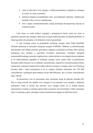 · vjetar je obnovljivi izvor energije s velikim potencijalom, besplatan je, dostupan 
31 
je svima i ne može se potrošiti; 
· pridonosi ukupnom gospodarskom rastu, razvojudomaće industrije i uključivanje 
domaćih tvrtki u razvoj i zapošljavanje; 
· brza i lagana montaža/demontaža cijelog postrojenja beznegativnog utjecaja na 
kvalitetu okoliša. 
Loše strane su visoki troškovi izgradnje i promjenjivost brzine vjetra (ne može se 
garantirati isporučivanje energije). Buka koju stvaraju predstavlja jedan od ključnih problema, te 
zbog toga dolazi do promjene u životinjskom svijetu toga područja. 
U cilju stvaranja uvjeta za gospodarsko korištenje energije vjetra Vlada Republike 
Hrvatske pokrenula je nacionalni energetski program ENWIND. Odabrani su demonstracijski 
pilot-projekti koji trebaju potvrditi opravdanost ulaganja te pridonijeti stvaranju slike tipičnog 
hodograma kroz projekte u specifično hrvatskim okolnostima. Temeljem dostupnih 
meteoroloških podloga, prostorne raspoloživosti, zaštite okoliša te niza drugih kriterija odabrano 
je 29 makro-područja pogodnih za korištenje energije vjetra, unutar kojih su preliminarno 
izdvojene mikro-lokacije te je za odabrane vjetroelektrane, raspoložive na komercijalnom tržištu, 
simulacijom ocijenjena moguća proizvodnja električne energije iz energije vjetra. Za 29 lokacija 
hrvatske obale i otoka procijenjeno je da je moguće instalirati minimalno oko 370 MW 
vjetroelektrana s godišnjom proizvodnjom od oko 800 GWh/god., ako se koriste vjetroelektrane 
klase 750 kW. 
Za domaćinstva vrlo su interesantne male vjetrenjače snage do nekoliko desetaka kW. 
One se mogu koristiti kao dodatni izvor energije ili kao primarni izvor energije u udaljenim 
područjima. Kada se koriste kao primarni izvor energije nužno im se dodaju baterije 
(akumulatori) u kojima se energija sprema kada se generira više od potrošnje. Velike vjetrenjače 
često se instaliraju u park vjetrenjača i preko transformatora spajaju na električnu mrežu. 
 