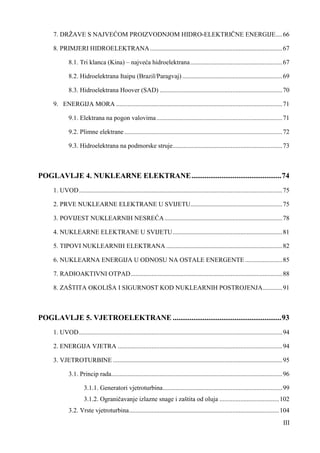 7. DRŽAVE S NAJVEĆOM PROIZVODNJOM HIDRO-ELEKTRIČNE ENERGIJE .... 66 
8. PRIMJERI HIDROELEKTRANA .................................................................................. 67 
8.1. Tri klanca (Kina) – najveća hidroelektrana ......................................................... 67 
8.2. Hidroelektrana Itaipu (Brazil/Paragvaj) .............................................................. 69 
8.3. Hidroelektrana Hoover (SAD) ............................................................................ 70 
9. ENERGIJA MORA ....................................................................................................... 71 
9.1. Elektrana na pogon valovima .............................................................................. 71 
9.2. Plimne elektrane .................................................................................................. 72 
9.3. Hidroelektrana na podmorske struje .................................................................... 73 
POGLAVLJE 4. NUKLEARNE ELEKTRANE ................................................ 74 
1. UVOD .............................................................................................................................. 75 
2. PRVE NUKLEARNE ELEKTRANE U SVIJETU ......................................................... 75 
3. POVIJEST NUKLEARNIH NESREĆA ......................................................................... 78 
4. NUKLEARNE ELEKTRANE U SVIJETU .................................................................... 81 
5. TIPOVI NUKLEARNIH ELEKTRANA ........................................................................ 82 
6. NUKLEARNA ENERGIJA U ODNOSU NA OSTALE ENERGENTE ....................... 85 
7. RADIOAKTIVNI OTPAD .............................................................................................. 88 
8. ZAŠTITA OKOLIŠA I SIGURNOST KOD NUKLEARNIH POSTROJENJA ............ 91 
POGLAVLJE 5. VJETROELEKTRANE .......................................................... 93 
1. UVOD .............................................................................................................................. 94 
2. ENERGIJA VJETRA ...................................................................................................... 94 
3. VJETROTURBINE ......................................................................................................... 95 
3.1. Princip rada .......................................................................................................... 96 
3.1.1. Generatori vjetroturbina .......................................................................... 99 
3.1.2. Ograničavanje izlazne snage i zaštita od oluja ..................................... 102 
3.2. Vrste vjetroturbina ............................................................................................. 104 
III 
 
