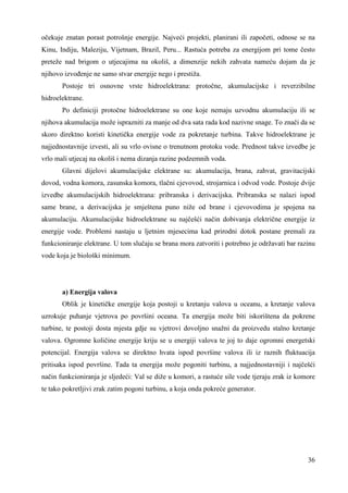 očekuje znatan porast potrošnje energije. Najveći projekti, planirani ili započeti, odnose se na 
Kinu, Indiju, Maleziju, Vijetnam, Brazil, Peru... Rastuća potreba za energijom pri tome često 
preteže nad brigom o utjecajima na okoliš, a dimenzije nekih zahvata nameću dojam da je 
njihovo izvoñenje ne samo stvar energije nego i prestiža. 
Postoje tri osnovne vrste hidroelektrana: protočne, akumulacijske i reverzibilne 
36 
hidroelektrane. 
Po definiciji protočne hidroelektrane su one koje nemaju uzvodnu akumulaciju ili se 
njihova akumulacija može isprazniti za manje od dva sata rada kod nazivne snage. To znači da se 
skoro direktno koristi kinetička energije vode za pokretanje turbina. Takve hidroelektrane je 
najjednostavnije izvesti, ali su vrlo ovisne o trenutnom protoku vode. Prednost takve izvedbe je 
vrlo mali utjecaj na okoliš i nema dizanja razine podzemnih voda. 
Glavni dijelovi akumulacijske elektrane su: akumulacija, brana, zahvat, gravitacijski 
dovod, vodna komora, zasunska komora, tlačni cjevovod, strojarnica i odvod vode. Postoje dvije 
izvedbe akumulacijskih hidroelektrana: pribranska i derivacijska. Pribranska se nalazi ispod 
same brane, a derivacijska je smještena puno niže od brane i cjevovodima je spojena na 
akumulaciju. Akumulacijske hidroelektrane su najčešći način dobivanja električne energije iz 
energije vode. Problemi nastaju u ljetnim mjesecima kad prirodni dotok postane premali za 
funkcioniranje elektrane. U tom slučaju se brana mora zatvoriti i potrebno je održavati bar razinu 
vode koja je biološki minimum. 
a) Energija valova 
Oblik je kinetičke energije koja postoji u kretanju valova u oceanu, a kretanje valova 
uzrokuje puhanje vjetrova po površini oceana. Ta energija može biti iskorištena da pokrene 
turbine, te postoji dosta mjesta gdje su vjetrovi dovoljno snažni da proizvedu stalno kretanje 
valova. Ogromne količine energije kriju se u energiji valova te joj to daje ogromni energetski 
potencijal. Energija valova se direktno hvata ispod površine valova ili iz raznih fluktuacija 
pritisaka ispod površine. Tada ta energija može pogoniti turbinu, a najjednostavniji i najčešći 
način funkcioniranja je sljedeći: Val se diže u komori, a rastuće sile vode tjeraju zrak iz komore 
te tako pokretljivi zrak zatim pogoni turbinu, a koja onda pokreće generator. 
 
